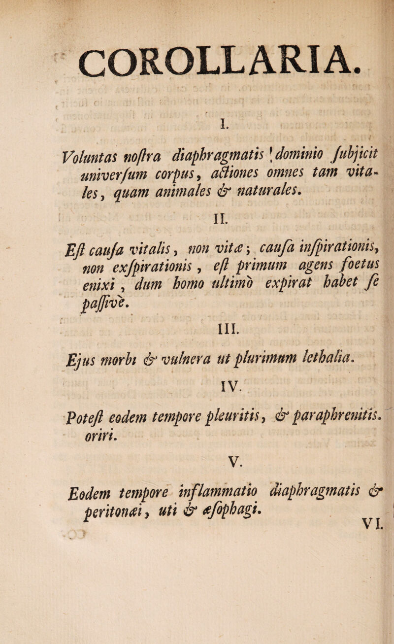 COROLLARIA. i. Voluntas noflra diaphragmatis \ dominio Jubjicit univer/um corpus t affioncs omnes tam vita¬ les, quam animales & naturales. II. Efl cauja vitalis, non vita; caufa infpirationis, non exjpirationis, efl primum agens foetus enixi, dum homo ultimo expirat habet fe pafjive. III. Ejus morbi & vulnera ut plurimum lethalia. * . IV. Eotejl eodem tempore pleuritis, & paraphrenitis. oriri. V. Eodem tempore inflammatio diaphragmatis & peritonai, uti & afophagi.