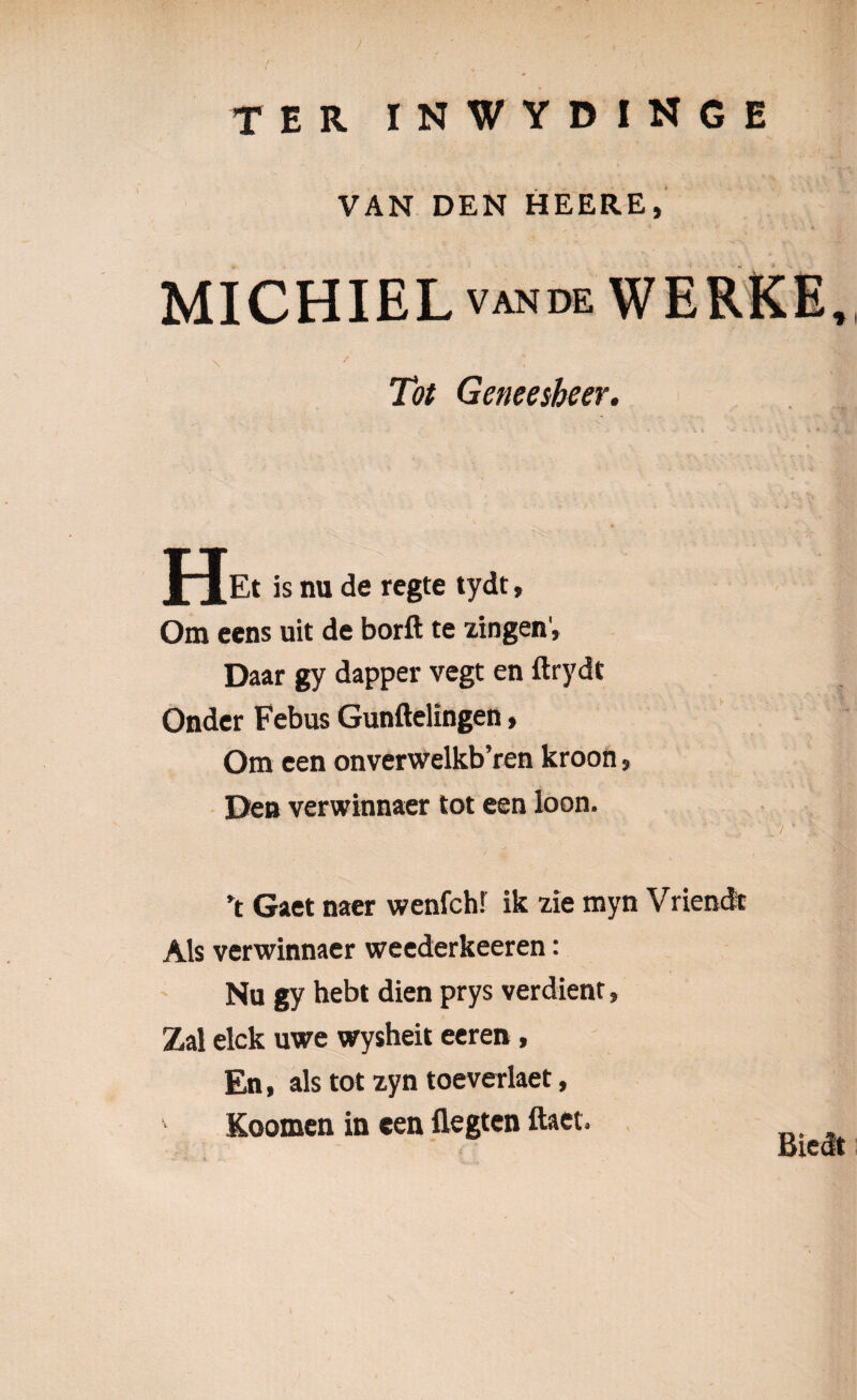 / TER i n w y d i n g e VAN DEN HEERE, MICHIEL VANDE WERKE, Tot Geneesheer. J^Et is nu de regte tydt, Om eens uit de borfl: te xingen', Daar gy dapper vegt en ftrydt Onder Febus Gunftelingen» Om een onverwelkb’ren kroon s Deu verwinnaer tot een loon. ’t Gaet naer wenfch! ik zie myn Vriendt Ais verwinnaer weederkeeren: Nu gy hebt dien prys verdient, Zal elck uwe wysheit eeren, En, ais tot zyn toeverlaet, Koomen in een flegten ftaet