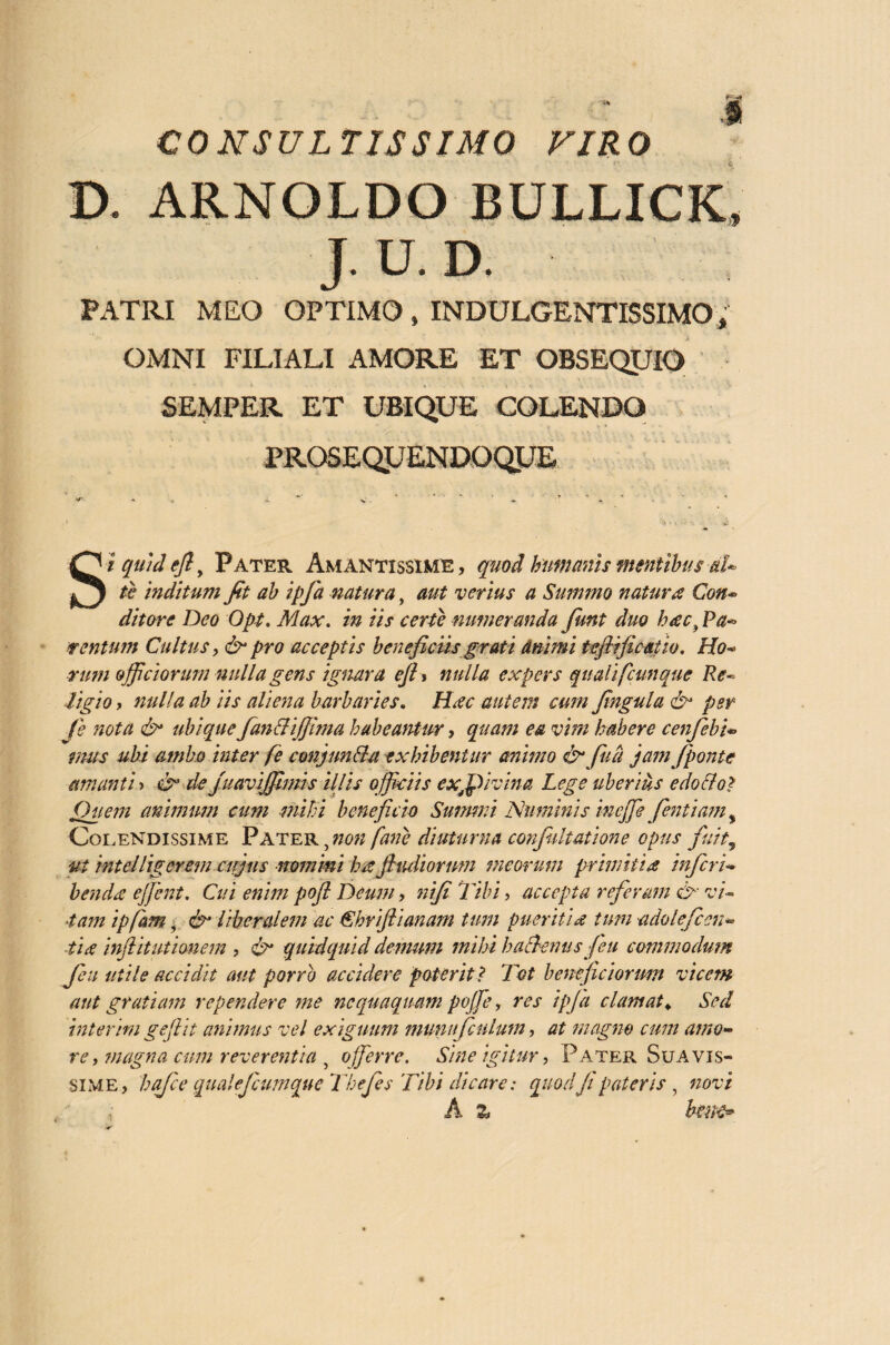 CONSULTISSIMO VIRO D. ARNOLDO BULLXCK* J. U. D. PATRI MEO OPTIMOf INDULGENTISSIMO/ OMNI FILIALI AMORE ET OBSEQUIO SEMPER ET UBIQUE COLENDO PROSEQUENDOQUE Siquidefl, Pater Amantissime, quod humanis mentibus aU te inditum fit ab ipfia natura, aut verius a Summo natura Con- ditare Deo Opt. Max. in iis certe numeranda fiunt duo hac, Pa~ tentum Cultus, & pro acceptis beneficiis grati dnimi teflificatio. Ho¬ rum officiorum nulla gens ignara efi* nulla expers qualifcunquc Re¬ ligio , nulla ab iis aliena barbaries. Hiec autem cum fingula & per fie nota & ubique fianttijjima habeantur, quam ea vim habere cenfiebi* mus ubi ambo inter fe conjunfla exhibentur animo &fiud jam (ponte amanti > & de juavijfimis illis officiis exffpivina Lege uberius edo flo? Quem animum cum mihi beneficio Summi Numinis ineffe fientiam^ Colendissime Pater ynon(ane diuturna conjultatione opus fuit9 ut intelliger em cujus nomini ha jhuliorum meorum prhnitia inferi- benda effient. Cui enim pofi Deum, nifi Tibi, accepta referam & vi- 4am ipfam, & liberalem ac Chviftianam tum pueritia tum adoleficcn- tia inftitutmiem , & quidquid demum mihi haBenus feu commodum feu utile accidit aut porro accidere poterit? Tot beneficiorum vicem aut gratiam rependere me nequaquam poffie, res ipfia clamat«. Sed interim gefiit animus vel exiguum munufculum, at magno cum amo¬ re , magna cum reverentia , offerre. Sine igitur, Pater. Suavis¬ sime, hafee qualefcumqueThefes Tibi dicare: quod fi pateris, novi A % bwe>