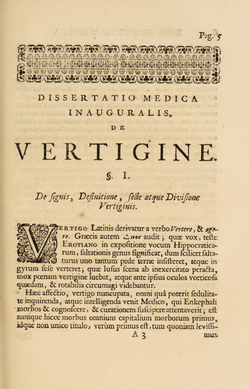 DISSERTATIO MEDICA IN AUGURALIS» D E VERTIGINE. $. L De fignis\ Definitione y feste atque Divifione Vertiginis* 'e r txg o Latinis derivatur a verbo Vertere , & age¬ re. Graecis autem olivor audit; qux vox, tefte Erotiano in expolitione vocum Hippocratica^ rum, faltationis genus fignificat, dumlcilicetfalta- turus uno tantum pede terrae infifteret, atque in gyrum fefe verteret y quae luius fcena ab inexercitato perafta , mox poenam vertigine luebat, atque ante iplius oculos vorticofa quaedam, rotabilia circumagi videbantur. - Haec afte<5fcio, vertigo nuncupata, omni qua poterit fedulita- te inquirenda, atque intelligenda venit Medico, qui Enkephali morbos 8c cognolcere, curationem fufcipereattentaverit; eft nanlque hicce morbus omnium capitalium morborum primus, idque non unico titulo, verum primus eft, tum quoniam levifti-