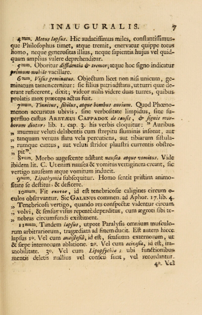 1NAUGURALIS, f 4«»b. Metus lapfus. Hic audaciflimus miles, conftantiffimus- que Philofophus timet, atque tremit, enervatur quippe totus homo, neque generofitas illius, neque fapienciahujus vel quid* quam amplius valere deprehenditur. 5 tum. Oboritur diffidentia & mmor^tcgic hoc ligno indicatur ptirnum mobile vacillare. 6 cum. vifusgemmatus. Obje&um licet non nili unicum, ge¬ minatum tamen cernitur: lic filius patri aditans, ut turri qum de¬ erant reficerent, dixit; videor mihi.videre duas turres, quibus, prolatis mox praeceps adtus fuit. ^rmum. Tinnitus ffibilus, atque bombus aurium. Quod Phaeno¬ menon accuratus ubivis, fine verbofitate limpidus, fine fu- perfluo caftus Aretveus Cappadox de c au fis, & fgnis mor¬ borum diutur: lib. i. cap, 3. his verbis eloquitur: 99 Auribus 5, murmur veluti delabentis cum ftrepitu fluminis infonat, aut 3, tanquam ventus flatu vela percutiens, aut tibiarum fiftula- 5, rumque cantus a aut veluti flridor plauflri currentis obftre- 8vum. Morbo augefeente adftant ncutfea atque vomitus. Vide ibidem lit. C. U t enim naufea Se vomitus vertiginem creant, fic vertigo naufeam atque vomitum inducit. pnum. Lipothymia fubfequitur. Homo fentit priftina animo- State fe deftitui 5 6c deficere. 1 omum a Fit <nioTo<r, id cft tenebricofe caligines circum 0- culos obfervantur. Sic Galenus commen. ad Aphor. 17.lib. 4. Tenebricofa vertigo, quando res coiifpedtae videntur circuiu volvi, 6efenfus vifus repente deperditur, cum aegroti libi te- 3, nebras circumfundi exiftiment. l imum. Tandem lapjits, utpote Paralyfis omnium mtifeulo- nim arbitrariorum, tragaediam ad finem ducit. Eft autem hicce laplus 10. Vel cum anaiftefid, id eft, fenfimm externorum, ut & fepe internorum ablatione. 2,°. Vel cum aeinefa^ id eft, im¬ mobilitate. 3°. Vel cum LipopJychiU ; ubi functionibus mentis deletis nullius vel conlcii funt. t vel recordantur,, r ■' 4°. Vdl