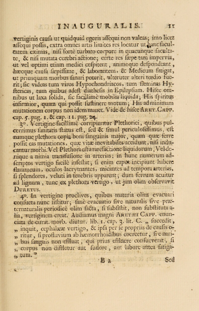 INAUGUR AI 15/ %t vertiginis caufa ut quidquid egeris afTequi npn valeas; imo licet afiequi poliis, extra omnes artis limites res locatur ut^anc tacui- catem eximas, nifi forte turbato corpore .in quacunque‘faculta¬ te, 6c nifi mutata cerebri adbione; certe res fepe tam impervia * ^t vel optimi etiam medici cefpitent, anhnoque delpondeant, haecque caula fepiffime, & laborantem? 6c Medicum fatigat, ut priusquam morbus fanari poterit, 'alteruter alteri taedio fue¬ rit ;fic videas tum viros Hypochondriacos, tum feminas Hy- fbericas, tum quibus adefb diathefis in E-pilepfiam. Hifcc om¬ nibus ut laxa folida, fic facillime mobilia liquida ; His fpiritus infirmior, quam qui poffit fuftinerc motum; His ad minimam mutationem corpus non idem manet. Vide de hifce Aret.Cabp» cap. y. pag. i. 6c cap. 11. pag. 24. 30. Vertigine facillime corripiuntur Plethorici, quibus pti/ cerrimus famtatis flatus eft, fed-Sc fimul periculofiifimus, eft namqueplethora copia boni fanguinis major, quam quae ferre polfit eas mutationes, quae vitae inevitabiles accidunt, nifi indu¬ cantur morbi. Vel Piethoraeft a rarefaebione liquidorum, Vel de¬ nique a nimia transfuftone in arterias; in hunc numerum ad- fieriptos vertigo facile infeftat; fi enim capiK incipiunt habere flammeum, oculos lacrymantes, micantes ad tempora arterias, fifplendores, veluti in tenebris apparent; dum ferrum acuitur ad lignum , tunc ex plethora vertigo , ut jam olirn obfervavit Duretus. 40. In vertigine proclives, quibus materia olirn' evacuari confuetanunc iiftittrr; fane evacuatio five naturalis five pra> ternaturalis periodice olirn fadba, filubfiftit, non iubftituta a- lia, vertiginem creat. Audiamus magni A«!et®i Capp. eiiun- ciata de curat, morb. diutur. lib. 1. cap. 3* lit* V. „ fuccedit, ,, inquit, cephalaeae vertigo, &c ipfa per ie propriis de caulis o- „ ritur, fi profluvium ab haemorrhoidibus coercetur, fienari- „ bus languis non effluat, qui prius effluere confueverat, fi corpus non diffletur aut ilidorc, aut labore antea -fatiga- w tum.35 • <% '