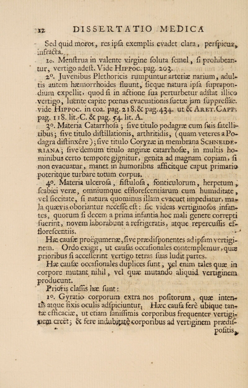 Sed quid moror, res ip£a exemplis evadet clara, perfpicua^ infrafta..... io. Menftruain valente virgine foluta femel, fi prohibeam tur, vertigo adeA. Vide Hippoc. pag. 203. 20. Juvenibus Plethoricis rumpuntur arteriae narium, adul¬ tis autem haemorrhoides fluunt, ficque natura ipfia fuprapon- diuro expellit» quod fi in aftione fua perturbetur adfiat illico vertigo, luente capite poenas evacuationisfuetae jam fupprefiae. vide Hippoc. in eoa. pag, 218.6c pag. 434. ut Aret. Capp; pag. 118. lit.*C. & pag. 54. Iit. A. 3°. Materia Catarrhofa , fi ve titulo podagrae cum filis latelli- fcibus; five titulo difiillationis, arthritidis, (quam veteres a Po¬ dagra diflinxere ); five titulo Coryzae in membrana Schneide- riana , five demum titulo anginae catarrhofe, in multis ho¬ minibus certo tempore gignitur, genita ad magnam copiam, fi non evacuatur, manet .in humoribus afficitque caput primario joteritque turbare totum corpus* 40. Materia ulcerola , fifiulola, fonticulorum, herpetum * fcabiei verae, omniumque efflorefeentiarum cum humiditate, vel ficcitate, fi natura quominus illam evacuet impediatur, ma¬ la quaevis oboriantur necelfeefi: fic videas yertiginofos infan¬ tes, quorum fi decem a prima infantia hoc mali genere correpti fuerint, novem laborabunt a refrigeratis, atque repercuffis ef¬ flore fcenti is. — Hae caufx proegumenae , five praedifponentes ad ipfam vertigi¬ nem. Ordo exigit, ut caulas occafionales contemplemur, quas prioribus fi aeceflerint vertigo tetras luas ludit partes. Hae caulae occafionales duplices funt, yel enim tales qux in corpore mutant nihil, vel quae mutando aliquid vertiginem producunt. Prioris clafiis hae funt i°. Gy ratio corporum extra nos politorum, quae inten¬ tis atque fixis oculis adfpiciuntur. Haec caufa fere ubique tan¬ tae efficaciae, ut etiam fanifiimis corporibus frequenter vertigi¬ ne^ creet 3 fere mdubipite corporibus ad vertiginem praedifi * . pofitis^