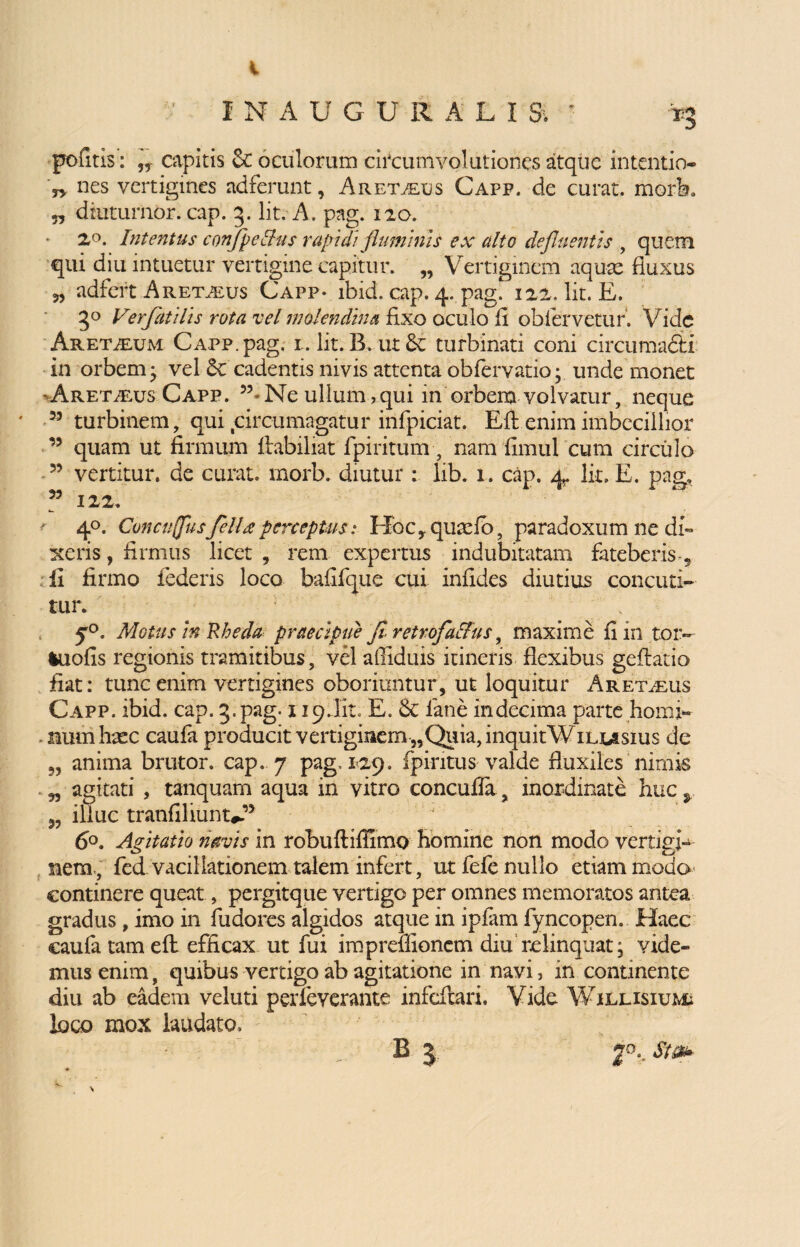 i ' INAUG U RALI & ' *g pofitis: capitis & oculorum circumvolutiones atque intentio- r> nes vertigines ndferunt, Aretalus Capp. de curat, mork „ dtutumor. cap. 3. Iit. A. pag. 120. 20. Intentus confpelhis rapidi fluminis ex alto defluentis , quem qui diu intuetur vertigine capitur. „ Vertiginem aqux fluxus 35 adfert Aret^us Capp- ibid. cap. 4. pag! 122, lit. E. 5° Verfatilis rota vel molendina fixo oculo fi oblervetiir. Vide Aretalum Capp. pag. 1. lit. B. ut & turbinati coni circumafiti in orbem* vel Sc cadentis nivis attenta obfervatio; unde monet -Aretalus Capp. 33* Ne ullum ,qui in orbem volvatur, neque 35 turbinem, qui circumagatur infpiciat. Efl enim imbecillior 35 quam ut firmum ftabiliat fpiritum, nam fimul cum circulo 53 vertitur, de curat, morb. diutur : lib. 1. cap. 4. lit. E. pag, 33 122. ' 40. Conculfusfella perceptus: I~Xbc,quadb, paradoxum ne di¬ xeris , firmus licet , rem expertus indubitatam fateberis-, fi firmo federis loco bafifque cui infides diutius concuti¬ tur. 50. Motus in Rheda praecipue fi- retrofa&us, maxime fi in toiv iuofis regionis tramitibus, vel affiduis itineris flexibus gefiatio fiat: tunc enim vertigines oboriuntur, ut loquitur Aret alus Capp. ibid. cap. 3. pag. 119 Jit. E. 8c lane in decima parte horni- sium haec caufa producit vertiginem „Quia,inquitWiLmsius de 5, anima brutor. cap. 7 pag, 129. fpintus valde fluxiles nimis agitati , tanquam aqua in vitro concufia, inordinate huc % illuc tranfiliunt*?3 6°. Agitatio navis in robuftiffimo homine non modo vertigi¬ nem., fed vacillationem talem infert, ut fefe nullo etiam modo continere queat, pergitque vertigo per omnes memoratos antea gradus , imo in fudores algidos atque in ipfam fyncopen. Haec caufa tamefl efficax ut fui impreilionem diu relinquat; vide¬ mus enim, quibus vertigo ab agitatione in navi, in continente diu ab eadem veluti perfeverante infefeari. Vide Willisiumi loco mox laudato. B 5. Sta* \