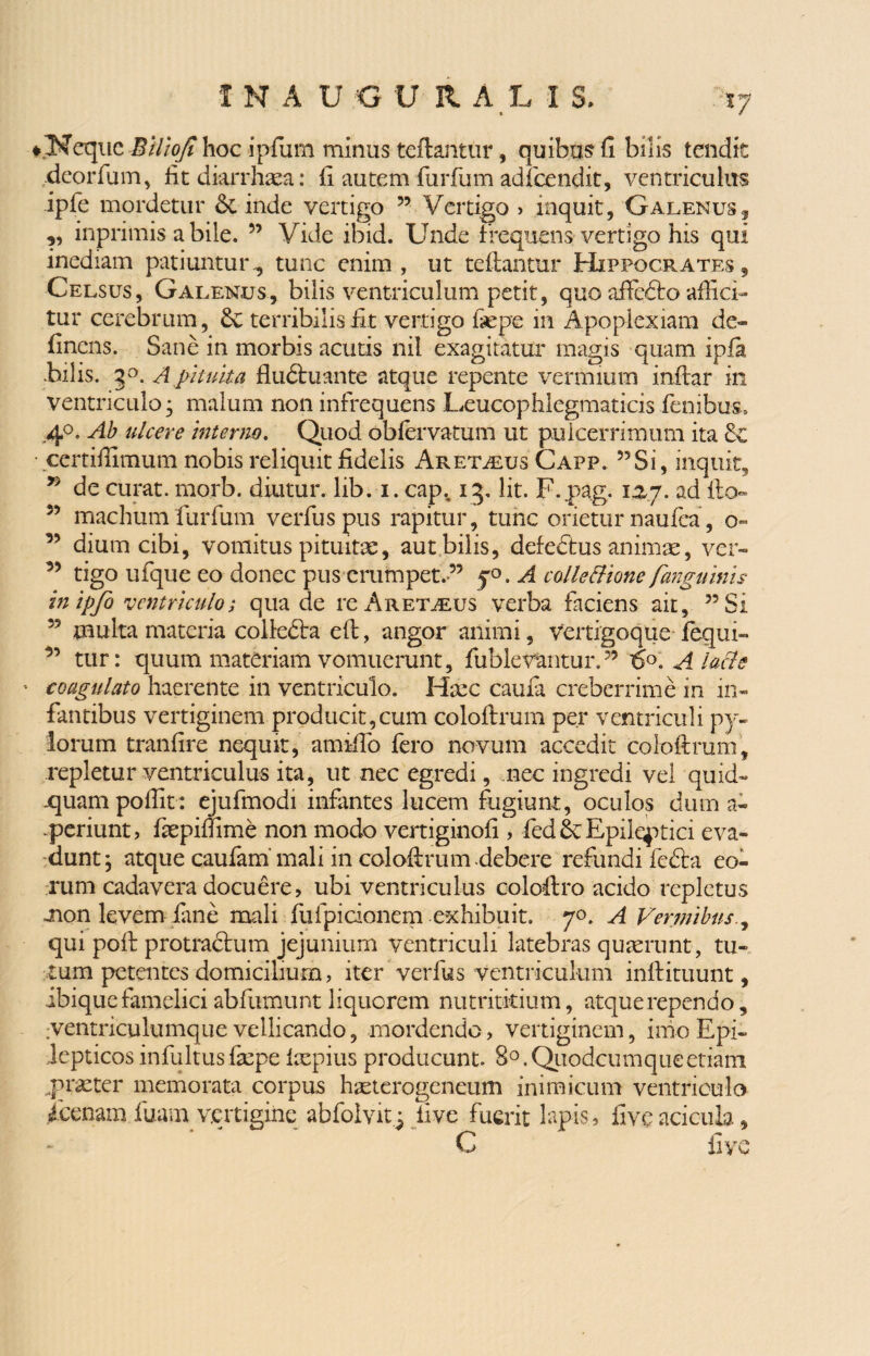 INAU G URALIS iy ♦.Neqnc BUioJi hoc ipfum minus teftantur, quibus fi bilis tendit deorfum, fit diarrhaea: fi autem furfum adfcendit, ventriculus ipfe mordetur Sc inde vertigo ” Vertigo > inquit, Galenus5 ,, inprimis a bile. ” Vide ibid. Unde f requens vertigo his qui inediam patiuntur., tunc enim, ut teftantur Hippocrates, Celsus, Galenus, bilis ventriculum petit, quo affedto affici¬ tur cerebrum, dc terribilis fit vertigo fiepe in Apoplexiam de¬ linens. Sane in morbis acutis nil exagitatur magis quam ipla filiis. 5°. A pituita fludhiante atque repente vermium inftar in ventriculo • malum non infrequens Ueucophlegmaticis fenibus, .4°, Ab ulcere interno. Quod obfervatum ut puicerrimum ita • certifiimum nobis reliquit fidelis Aret^eus Capp. 55Si, inquit, 55 de curat, morb. diutur. lib. i. capv 13. Iit. F.pag. 15,7. ad fio» 55 machum furfum verfuspus rapitur, tunc orietur naufea, o» ” dium cibi, vomitus pituitae, aut bilis, defefitus animae, ver- 55 tigo ufque eo donec pus erumpet.-” 70. A colle Bione farguinis inipjo 'ventriculo; qua de rc Aret^eus verba faciens ait, 55 Si 55 multa materia colledta efi, angor animi, Vertigoque-fequi- ” tur: quum materiam vomuerunt, fublevantur.” fio. Alacls - coagulato haerente in ventriculo. Haec caufa creberrime in in¬ fantibus vertiginem producit,cum coloftrum per ventriculi py¬ lorum tranfire nequk, ami-fio fero novum accedit coloftrum, repletur ventriculus ita, ut nec egredi, nec ingredi vel quid- .quampoftit: ejufmodi infantes lucem fugiunt, oculos dum a- periunt, faepiftime non modo vertiginofi , fed & Epileptici eva¬ dunt; atque caufam’mali in coloftrum-debere refundi fe£ta eo¬ rum cadavera docuere, ubi ventriculus coloftro acido repletus mon levem fane mali fufpicionem exhibuit. 70. A Vermibus qui poft protractum jejunium ventriculi latebras quaerunt, tu¬ tum petentes domicilium, iter verius ventriculum inftituunt, ibique famelici abfumunt liquorem nutritkium, atque rependo, ;ventriculumque vellicando, mordendo, vertiginem, inio Epi¬ lepticos infultusfaepe laepius producunt. 80.Quodcumqueetiam ^praeter memorata corpus haeterogeneum inimicum ventriculo 4'cenam luam vertigine abfoivit^ live fuerit lapis, five aciam, C live