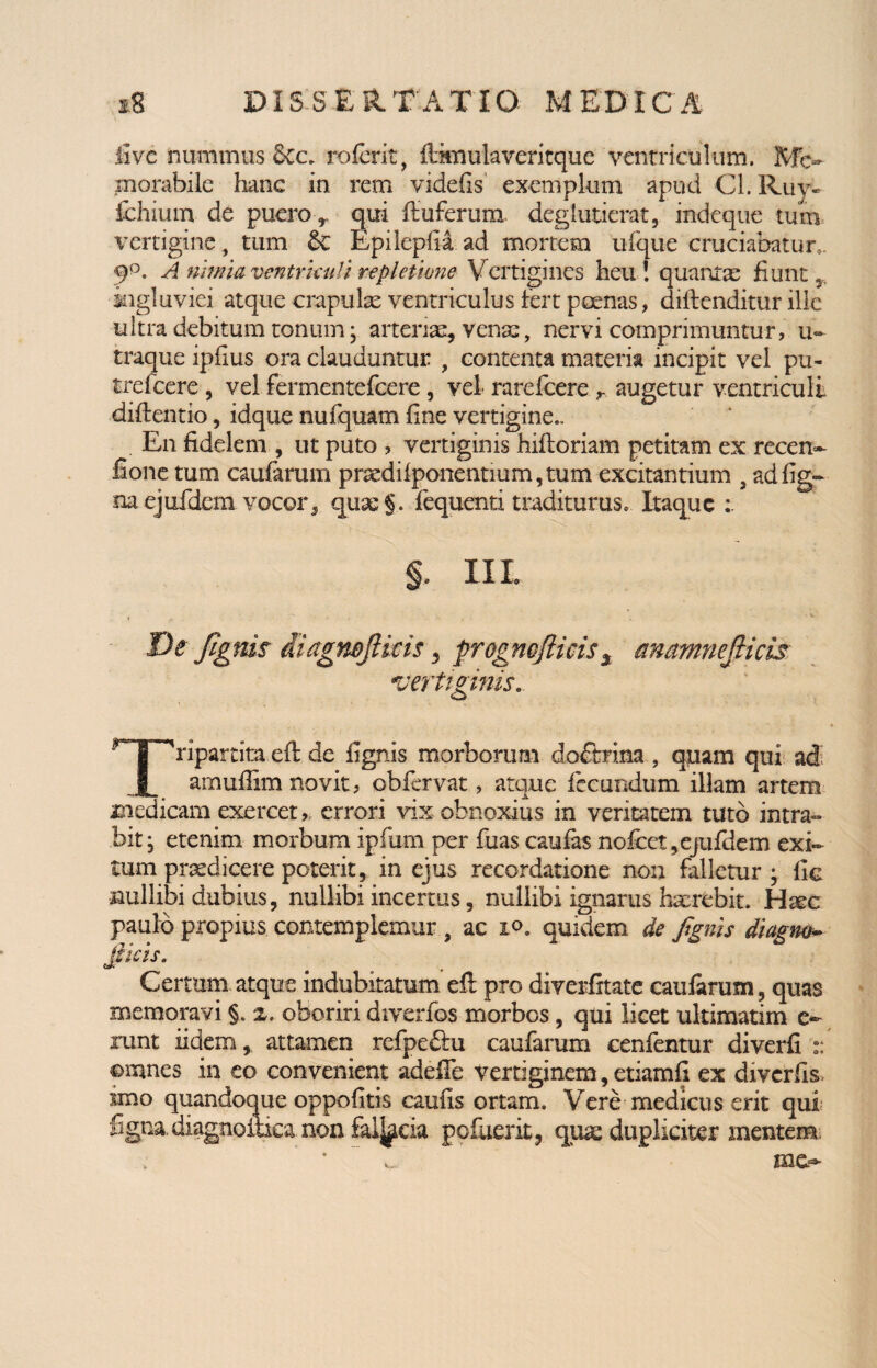 live nummus Scc. referit, liimulaveritque ventriculum. Me¬ morabile hanc in rem videfis exemplum apud Cl. Ruy~ fehium de puero> qui ftuferum. deglutierat, indeque tum vertigine, tum Epileplia ad mortem ufque cruciabatur,. 9°. A nimia venirkuli repletione Vertigines heu! quantae fiunt,, ingluviei atque crapulae ventriculus fert poenas, diflenditur ille ultra debitum tonum; arteriae, venae, nervi comprimuntur, u~ traque ipfius ora clauduntur , contenta materia incipit vel pu- trefeere , vel fermentefeere, vel rarefeere r. augetur ventriculi diftentio, idque nufquam fine vertigine.. En fidelem , ut puto , vertiginis hifloriam petitam ex recen- fione tum caularum praedilponentmm,tum excitantium , adfig- mejufdem vocor5 quae §. fequenti traditurus. Itaque §. Iit De Jlgnis diagmjlicis, frognoflicis% anamnejlicis vertiginis. r ripartita.eft. de lignis morborum doftrina , quam qui ad JL amuffim novit, obfervat, atque fecundum illam artem medicam exercet» errori vix obnoxius in veritatem tuto intra¬ bit; etenim morbum ipfiim per fuas caufas nofcet,ejufdem exi¬ tum praedicere poterit, in ejus recordatione non falletur ; fie nullibi dubius, nullibi incertus, nullibi ignarus haerebit. H^c paulo propius contemplemur , ac io. quidem de Jignis diagm- Jiicis. Certum atque indubitatum efl: pro diverfitate caularum, quas memoravi §. x. oboriri diverfos morbos, qui licet ultimatim o runt iidem, attamen refpeftu caufarum cenfentur diverfi :: omnes in eo convenient adeffe vertiginem, etiamli ex diverfis imo quandoque oppofitis caulis ortam. Vere medicus erit qui figna. diagnpitica non fk%da pefuerit, qua: dupliciter mentem ’ ’ ~ v me-