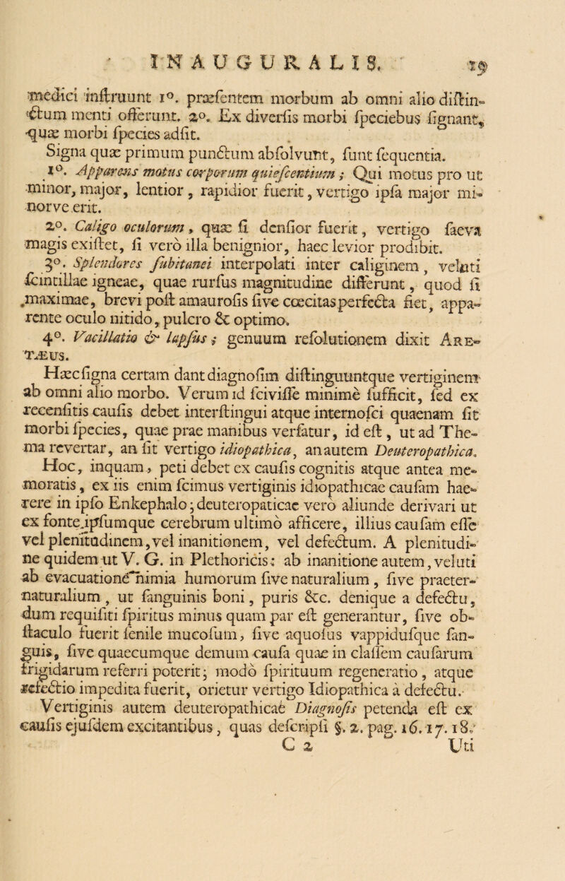 'medici iniiruunt i°. prae (entem morbum ab omni alio diftin- <£fcmn menti oderunt. 2°* lix diverfis morbi fpeciebus -fignant* quae morbi fpecies adfit. Signa quae primum punftuni abfolvunt, funt fequentia. A°* Apparens motus corporum quiefcentwm,* Qui motus pro ut minor, major, lentior , rapidior fuerit, vertigo ipla major mi- nor ve erit. 2°. Caligo oculorum, quae fi denfior fuerit, vertigo laeva magis exiftet, fi vero illa benignior, haec levior prodibit. 3°* Splendores fubitanei interpolati inter caliginem , veltiti tantillae igneae, quae rurfus magnitudine differunt, quod fi .maximae, brevi poit amaurofis five caecitas perfcdta fiet^ appa¬ rente oculo nitido, pulcro optimo. 4°. Vacillatio & lapfus; genuum refolutionem dixit Are- iveus. H^c ligna certam dant diagnofim diftingutintque vertiginem- ab omni alio morbo. Verum id fcivifie minime fufficit, fed ex xecenfitis caufis debet interftingui atque internofci quaenam fit morbi fpecies, quae prae manibus verfatur, id elt , ut ad The¬ ma revertar, an fit vertigo idiopathica, an autem D enteropathica. Hoc, inquam , peti debet ex caufis cognitis atque antea me¬ moratis , ex iis enim fcimus vertiginis idiopathicae caufam hae¬ rere in ipfo Enkephalo^deuteropaticae vero aliunde derivari ut ex fontejpfumque cerebrum ultimo afficere, illius caufam efle vel plenitudinem,vel inanitionem, vel defectum. A plenitudi¬ ne quidem-ut V. G. in Plethoricis.* ab inanitione autem, velati ab evacuationenimia humorum five naturalium , five praeter-' •naturalium , ut fanguinis boni, puris £cc. denique a defedtu, dum requifiti fpiritus minus quam par eft generantur, five ob- liaculo fuerit fenile mucofum, five aquoius vappidufque fan« jjuis, five quaecumque demum caufa quae in clafiem caularum frigidarum referri poterit, modo fpirituum regeneratio, atque rcfedlio impedita fuerit, orietur vertigo Idiopathica a defedtu. Vertiginis autem deuteropathicae Diagnojis petenda eft ex caufis ejufdem excitantibus, quas defcripfi §. %, pag. 16.17.18» G 2 Uri