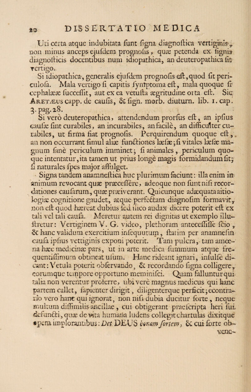 m Uti certa atque indubitata funt figna diagnoftica vertiginis y non minus anceps ejufdem prognolis , quae petenda ex lignis diagnolticis docentibus nutu idiopathica, an deuteropathica fit vertigo ^ Si idiopathica, generalis ejufdem prognolis eft,quod fit peri* culofa. Mala vertigo fi capitis fyntptomaeft, mala quoque ft cephalaeae fuccefiit, aut ex ea vetufta aegritudine orta eft. Sic; ARETiEus capp. de caulis, &fign. morb. diuturn. lib. i. cap. 0.pag.28. Si vero deuteropathica, attendendum prorfus eft, an ipfius caufae fint curabiles, an incurabiles, an facile, an difficulter cu¬ rabiles, ut firma fiat prognofis. Perquirendum quoque eft, an non occurrant fimul aliae fundiones laefae ; fi vitales laefae ma¬ gnum fane periculum imminet; fi animales, periculum quo¬ que intentatur,ita tamen ut prius longe magis formidandum fit, ii naturales fpes major affulget. Signa tandem anamneftica huc plurimum faciunt: illa enim in¬ animum revocant quae praecellere, adeoque non funtnifi recor¬ dationes caularum., quae praeiverant. Quicunque adaequata aitio- logix cognitione gaudet, atque perfectam diagnofim formavit y non eft quod haereat dubius ied liico audax dicere poterit eft ex tali vel tali caula. Aleretur autem rei dignitas ut exemplo iilu» liretur: Vertiginem V. G. video, plethoram anteceffille fcio r & hanc validum exercitium infequutum, ftatim per anamnelin caula ipfius vettiginis exponi poterit. Tam pulcra,- tam amoe¬ na haec medicinae pars, ut in arte medica ftimmum atque fre¬ quenti flimurn obtineat ufum. Hanc rideant ignari, inlulfe di¬ cant : Vetula poterit obfervando, & recordando figna colligere,, corumque tempore opportuno meminifei. Quam falluntur qui talia non verentur proterre, ubi vere magnus medicus qui hanc partem callet, fapienter dirigit, di 1-igenterque perficit;econtra- rio vero hanc qui ignorat, non nifi dubia ducitur lorte , neque multum difiimilis ancillae , cui obtigerant praeferipta heri fui defundi, quae devita humana ludens collegit chartulas dixitque #pera implorantibus: Det, DEUS bonam foriam} cui ibrte oh- venc-