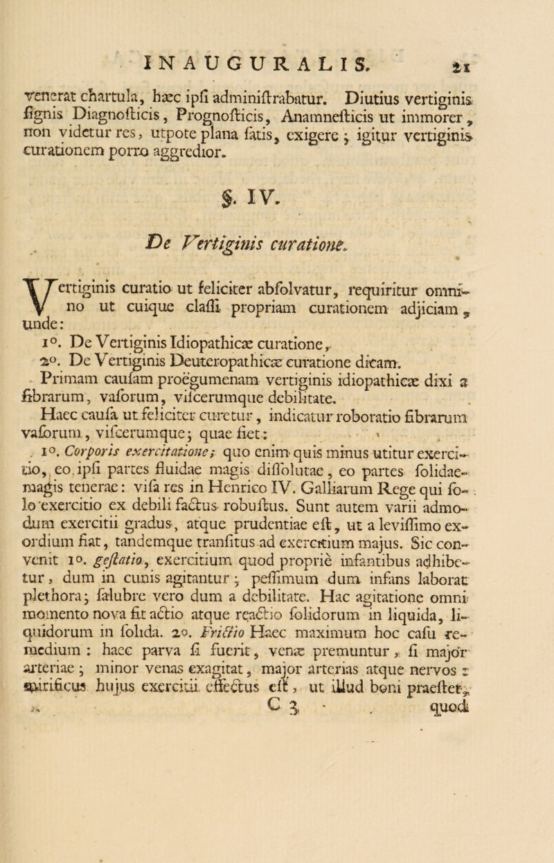 tt renerat chartula, haec ipfi adminiflrabatur. Diutius vertiginis, lignis Diagnoflicis, Prognofiicis, Anamnefticis ut immorer ^ non videtur res, utpote plana fatis, exigere j igitur vertiginis curationem porro aggredior, §. IV. De Vertiginis curatione. Vertiginis curatio ut feliciter abfolvatur, requiritur omni¬ no ut cuique clafli propriam curationem adjiciam v unde : i °. De Vertiginis Idiopathicae curatione, 2°. De Vertiginis Deuteropathicse curatione dicam. Primam caufam proegumenam vertiginis idiopathicae dixi a fibrarum, vaforum, vilcerumque debilitate. Haec caufa ut feliciter curetur, indicatur roborario fibrarum vaforum, vifeerumque; quae fiet: • * io. Corporis exercitatione; quo enim quis minus utitur exerci¬ tio, eo. ipfi partes fluidae magis diflolutae, eo partes folidae- magis tenerae: vifa res in Henrieo IV. Galbarum Rege qui fo~ !o exercitio ex debili fadhis- robuftus. Sunt autem varii admo¬ dum exercitii gradus , atque prudentiae eft? ut a leviflimo ex¬ ordium fiat, tandemque tranfitus ad exercitium majus. Sic con¬ venit io. geftatio, exercitium quod proprie infantibus adhibe¬ tur , dum in cunis agitantur ; peffimum dum infans laborat: plethoraj falubre vero dum a debilitate. Hac agitatione omni momento nova fit adlio atque readlio folidorum in liquida, li¬ quidorum in folida, 20. Fn&io Haec maximum hoc cafu re¬ medium : haec parva fi fuerit, ven^ premuntur r. fi major arteriae minor venas exagitat, ^ ^ major arterias atque nervos . s&irificus hujus exercitii, electus erf, ut iUud boni praeftet.