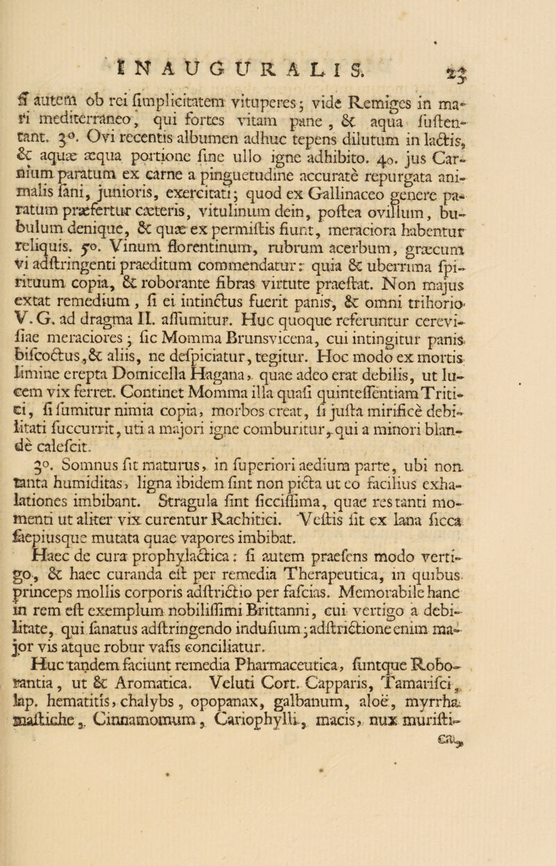 £ autem ob rei fimplicitatem vituperes ; vide Remiges in ma¬ ri mediterraneo , qui fortes vitam pane , & aqua fullen» tant. 5°. Ovi recentis albumen adhuc tepens dilutum in laftis, & aquae aequa partione fine ullo igne adhibito. 40. jus Car*» nium paratum ex carne a pinguetudine accurate repurgata ani¬ malis fani, junioris, exercitati; quod ex Gallinaceo genere pa¬ ratum praefertur ceteris, vitulinum dein, poflea ovillum, bu¬ bulum denique, quas ex permittis fiunt, meraciora habentur reliquis. 50. Vinum florentinum, rubrum acerbum, gnecuro vi adltringenti praeditum commendatur: quia Puberrima fpi- rituum copia, & roborante fibras virtute praeftat. Non majus extat remedium , fi ei intinctus fuerit panis, £v omni trihorio V. G. ad dragma II. afiiimitur. Huc quoque referuntur cerevi- fiae meraciores ; fic Momma Brunsvicena, cui intingitur panis bifeoctus,Se aliis, ne defpiciatur, tegitur. Hoc modo ex mortis limine erepta Domicella Hagana>. quae adeo erat debilis, ut lu¬ cem vix ferret. Continet Momma illa quafi quintellentiam Triti¬ ci, fifumitur nimia copia, morbos creat, fi jufta.mirifice debi¬ litati fuccurrit, uti a majori igne comburiturr qui a minori blan¬ de calefcit. 5°. Somnus fit maturus, in fuperiori aedium parte, ubi non tanta humiditas, ligna ibidem fint non picta ut eo facilius exha¬ lationes imbibant. Stragula fint ficciffima, quae restanti mo¬ menti ut alker vix curentur Rachitici. 'Vellis iit ex lana ficca feepiusque mutata quae vapores imbibat. Haec de cura prophylactica: fi autem praefens modo verti¬ go, & haec curanda eit per remedia Therapeutica, in quibus princeps mollis corporis adflri&io per fafeias. Memorabile hanc in rem eft exemplum nobilifiimi Brittanni, cui vertigo a debi¬ litate, qui lanatus adltringendo indufium;aditrietione erum ma¬ jor vis atque robur vafis conciliatur. Huc tandem faciunt remedia Pharmaceutica , luntque Robo¬ rantia , ut Aromatica. Veluti Cort, Capparis, Tamarifci 3 kp. hematitis, chalybs , opopanax, galbanum, aloe, myrrh& maitudie a. Cinnamomum, GariophylE, maris, nuxmuriftE