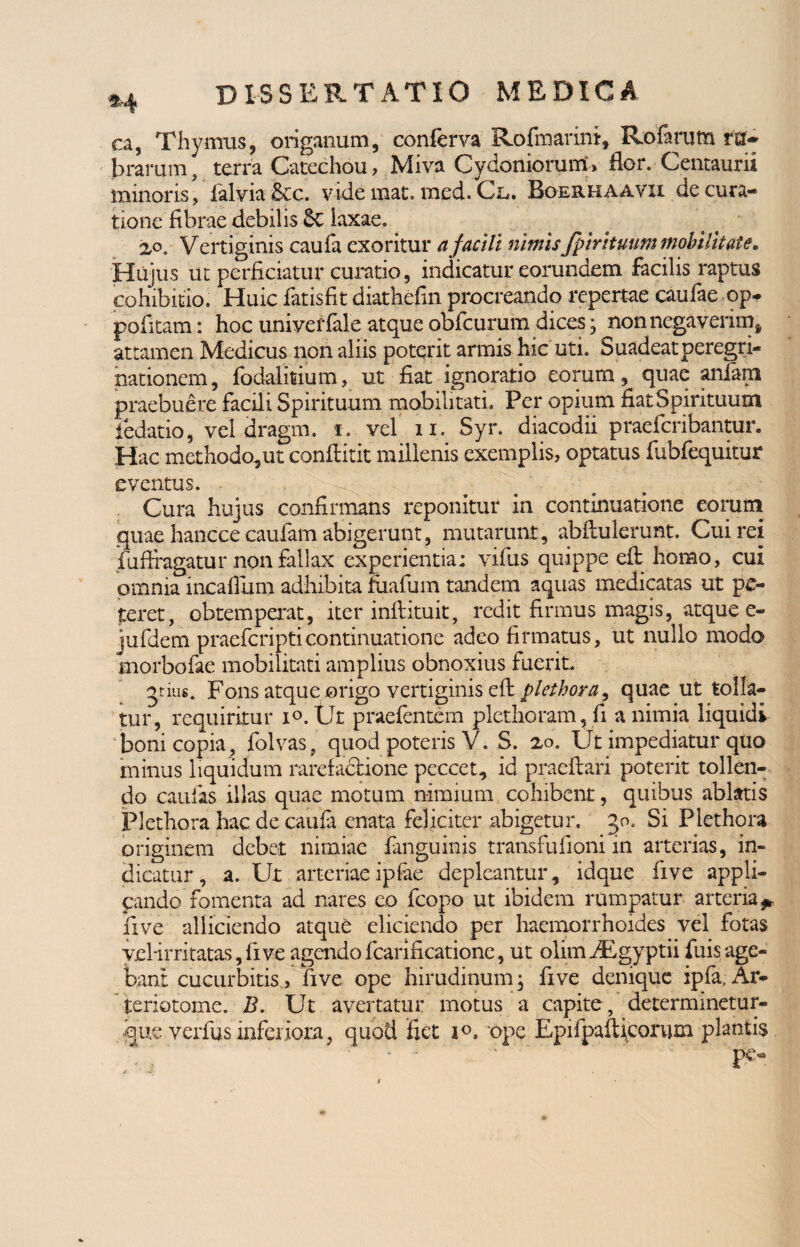 ca, Thymus, origanum, conferva Rofmarini, Rofarum ru¬ brarum , terra Catechou, Miva Cydoniorum» flor. Centaurii minoris, lalvia&cc. vide mat. mcd. Cl. Boerhaavii de cura¬ tione fibrae debilis laxae. 2,0 r Vertiginis caufa exoritur a facili nimisfpir ituum mobilitate. Hujus ut perficiatur curatio , indicatur eorundem facilis raptus cohibitio. Huic fatisfit diathefin procreando repertae caulae op* pofitam: hoc univef {ale atque obfcurum dices * non negaverim, attamen Medicus non aliis poterit armis hic uti. Suadeat peregri¬ nationem, fodalitium, ut fiat ignoratio eorum, quae aniam praebuere facili Spirituum mobilitati. Per opium fiat Spirituum fedatio, vel dragm. f. vel n. Syr. diacodii praefcribantur. Hac methodo,ut conflitit millenis exemplis, optatus fubfequitur eventus. Cura hujus confirmans reponitur in continuatione eorum quae hancce caufam abigerunt, mutarunt, abftulerunt. Cui rei fuflragatur non fallax experientia; vifus quippe efi: homo, cui omnia incafium adhibita fiiafum tandem aquas medicatas ut pe¬ teret, obtemperat, iter inftituit, redit firmus magis, atque e- jufdem praefcripticontinuatione adeo firmatus, ut nullo modo morbofae mobilitati amplius obnoxius fuerit jtius. Fons atque origo vertiginis efi: plethora, quae ut tolla¬ tur, requiritur i°. Ut praefcntem plcthoram, fi a nimia liquidv boni copia, folvas, quod poteris V. S. 2,0. Ut impediatur quo minus liquidum rarefacrione peccet, id praeftari poterit tollen¬ do caulas illas quae motum nimium cohibent, quibus ablatis Plethora hac de caufa enata feliciter abigetur. 30. Si Plethora originem debet nimiae fanguinis transfufioni 111 arterias, in¬ dicatur, a. Ut arteriae ipiae depleantur, idque five appli¬ cando fomenta ad nares eo fcopo ut ibidem rumpatur arteria ** live alliciendo atque eliciendo per haemorrhoides vel fotas yeHrritatas,five agendofcarificationc, ut olimiFgyptii fuisage¬ bant cucurbitis, five ope hirudinum; five denique ipfa, Ar- teriotome. B. Ut avertatur motus a capite , determinetur- que verfus inferiora, quod fiet i°. ope EpifpalUcorum plantis