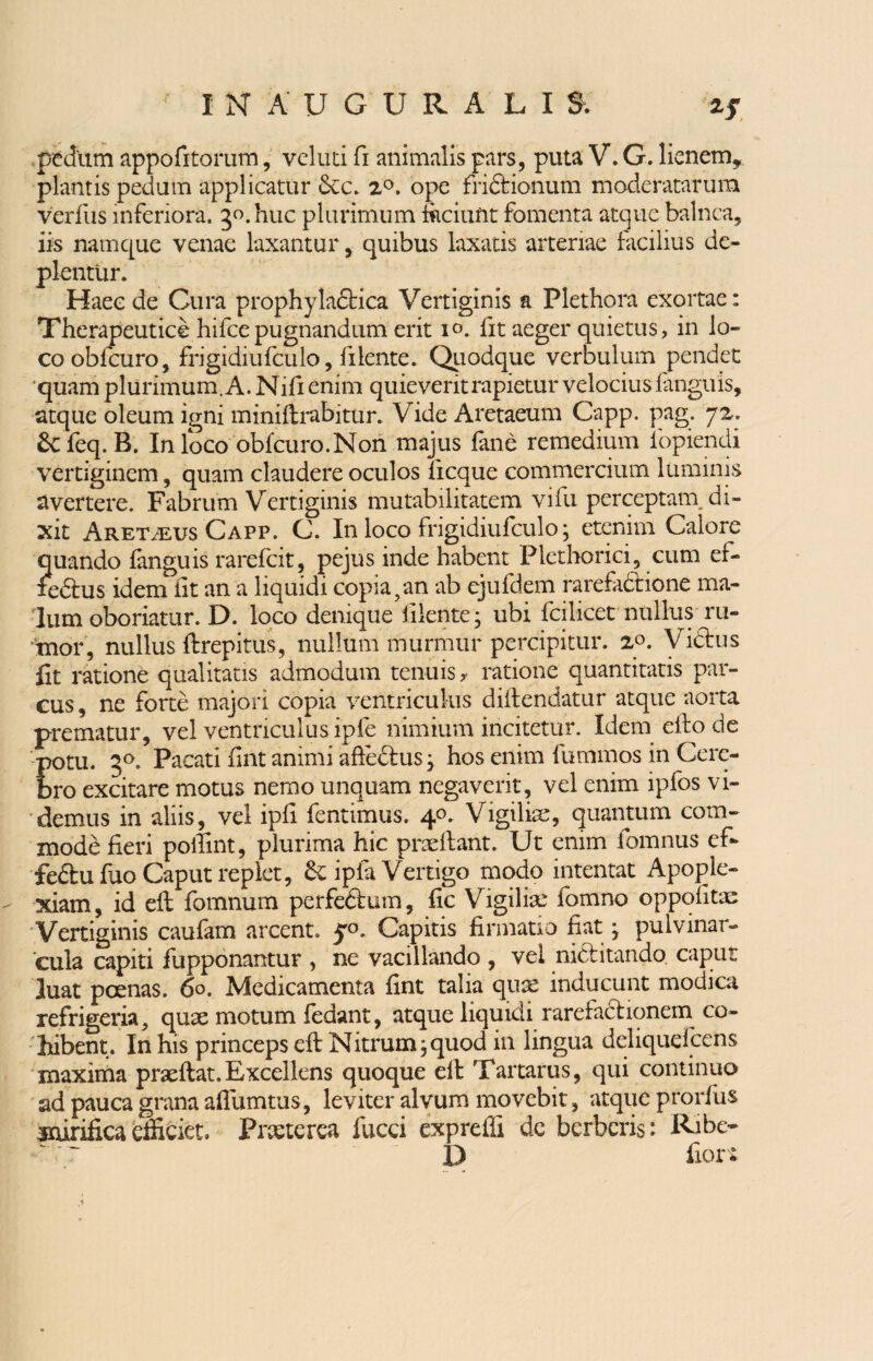 pedum appofitorum, velud fi animalis pars, puta V. G. lienem* plantis pedum applicatur &c. 2°. ope friftionum moderatarum verfus inferiora. 30. huc plurimum faciunt fomenta atque balnea, iis namque venae laxantur, quibus laxatis arteriae facilius de¬ plentur. Haec de Cura prophyladbica Vertiginis a Plethora exortae: Therapeutice hifcepugnandum erit 10. fit aeger quietus, in lo¬ co obfcuro, frigidiufculo, fi lente. Quodque verbulum pendet quam plurimum. A. Nifi enim quieverit rapietur velocius fanguis, atque oleum igni miniftrabitur. Vide Aretaeum Capp. pag. 72. &'feq. B. In loco obfcuro.Non majus fine remedium fopiendi vertiginem, quam claudere oculos ficque commercium luminis avertere. Fabrum Vertiginis mutabilitatem vifu perceptam di¬ xit Aretveus Capp. C. In loco frigidiufculo; etenim Calore quando fanguis rarefcit, pejus inde habent Plethorici, cum ef¬ fectus idem fit an a liquidi copia?an ab ejufdem rarefadtione ma¬ lum oboriatur. D. loco denique iilente; ubi fcilicet nullus ru¬ mor, nullus ftrepitus, nullum murmur percipitur. 2°. Vidtus fit ratione qualitatis admodum tenuis y ratione quantitatis par¬ cus , ne forte majori copia ventriculus didendatur atque aorta prematur, vel ventriculus ipfe nimium incitetur. Idem eido de Eotu. 30. Pacati fint animi aftedtus, hos enim fummos in Cere- ro excitare motus nemo unquam negaverit, vel enim ipfos vi¬ demus in aliis, vel ipfi fentimus. 40. Vigilia, quantum com¬ mode fieri poilint, plurima hic praedant. Ut enim fomnus efi* fe&ufuo Caput replet, ipfa Vertigo modo intentat Apople¬ xiam, id eft fomnum perfeftum, fic Vigiliae fomno oppofitae Vertiginis caufam arcent. $0. Capitis firmatio fiat; pulvinar- cula capiti fupponantur , ne vacillando , vel nidtitando. caput luat poenas. 60. Medicamenta fint talia quae inducunt modica refrigeria, quae motum fedant, atque liquidi rarefactionem. co¬ hibent. In his princeps eft Nitrum; quod ili lingua delique! cens maxima praedat.Excellens quoque ed Tartarus, qui continuo ad pauca grana afluimus, leviter alvum movebit, atque prorfus mirifica efficiet. Praeterea fucci expreffi dc berbcris: Ribe- D flor*