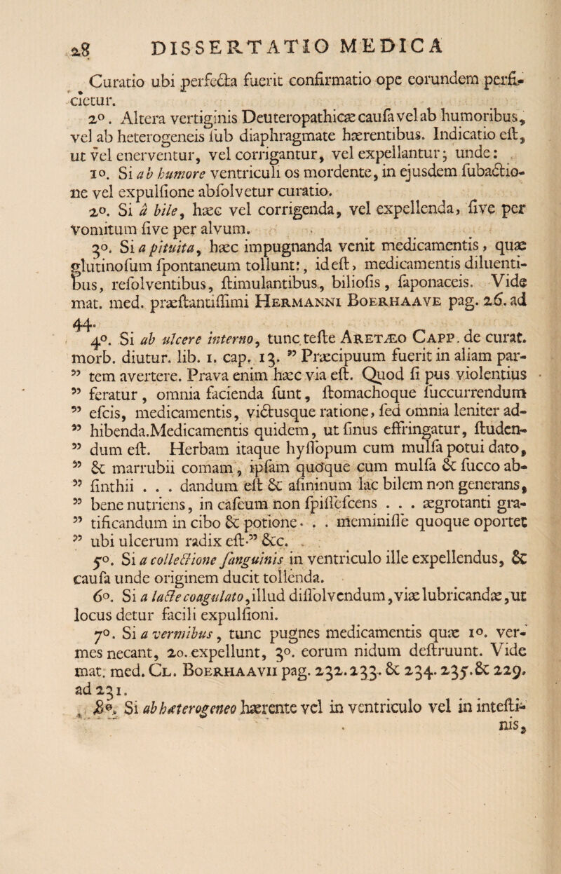 Curatio ubi perfe&a fuerit confirmatio ope eorundem perfi¬ cietur. 2°. Altera vertiginis Deuteropathicae caufa velab humoribus, vel ab heterogeneis iub diaphragmate haerentibus. Indicatio eft, ut vel enerventur, vel corrigantur, vel expellantur; unde: io. Si ab humore ventriculi os mordente, in ejusdem fubadho- ne vel expulfione abfolvetur curatio. 2,0. Si a hile, haec vel corrigenda, vel expellenda, five per Vomitum five per alvum. ■ 30. Si a pituita, haec impugnanda venit medicamentis, quae glutinofumfpontaneum tollunt:, ideft, medicamentis diluenti¬ bus, refolventibus, ftimulantibus, biliofis, faponaceis. Vide mat. med. praeftantiffimi Hermanni Boerhaave pag. 2.6. ad 44* 40. Si ah ulcere interno, tunc tefte Aretho Capp. de curat, morb. diutur. lib. 1. cap. 13. 33 Praecipuum fuerit in aliam par- 5? tem avertere. Prava enim haec via eft. Quod fi pus violentius 55 feratur, omnia facienda funt, ftomachoque luccurrendum 93 efcis, medicamentis, vidtusque ratione, fed omnia leniter ad- 95 hibenda.Medicamentis quidem, utfinus effringatur, ftuden- 55 dum eft. Herbam itaque hyflopum cum mulfa potui dato, 95 £c marrubii comam, ipfam qucfque cum mulfa &C fucco ab- 33 finthii . . . dandum eft & afininum lac bilem non generans, 53 bene nutriens, in cafeum non fpiftcfcens . . . aegrotanti gra- 35 tificandum in cibo & potione. . . meminifle quoque oportet 33 ubi ulcerum radix eft” &lc. » y0. Si a colle Bione Janguinis in ventriculo ille expellendus, & caufa unde originem ducit tollenda. 6°. Si a lafte coagulato, illud diflolvendum, viae lubricandae locus detur facili expulfioni. 70. Si a vermibus, tunc pugnes medicamentis quae 10. ver¬ mes necant, 20. expellunt, 30. eorum nidum deftruunt. Vide mat. med. Cl. Boerhaavxi pag. 232.233.6c 234.235.6c 229. ad 231. 5 Si ab h*terogeneo haerente vel in ventriculo vel ininteftp* nis9