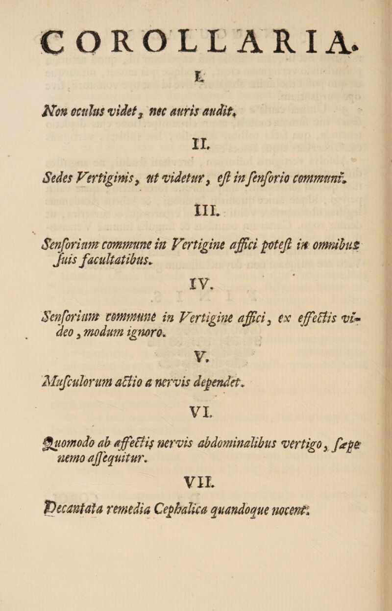 COROLLARIA. s X Non oculus videt3 nec auris audit* IX Sedes Vertiginis, ut videtur, ejl in fenforio communi', III. Senforimm commune in Vertigine affici gotefi in omnibus Juis facultatibus► IV. Senforium commune in Vertigine affici 3 ex effieBis vi« 'deo 3 modum ignoro. V. Mufculorum aftio a nervis dej?endet, VI. Quomodo ab affietfif nervis abdominalibus vertigo} fati nemo a£equitur. VII (Decantata remedia Ceghalica quandoque nocenti
