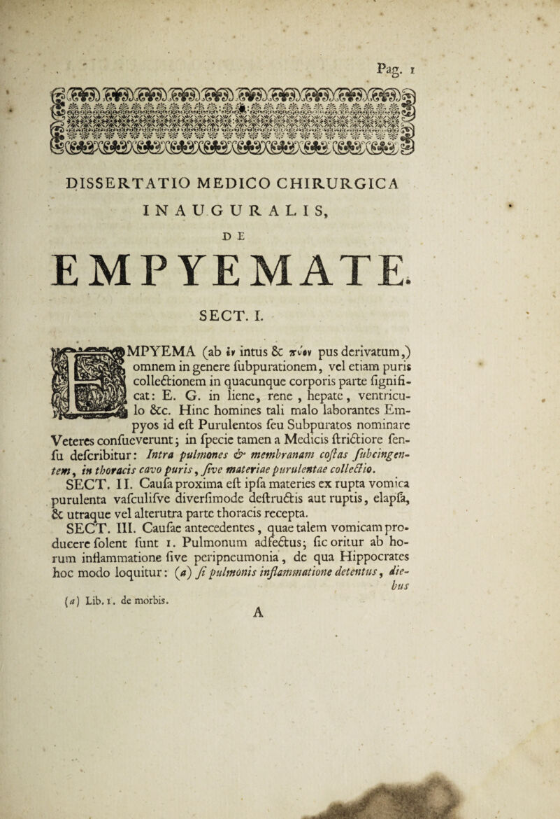 Pag. 3& & i& 4%. i& $* *& ^ ^ 4& *& • 4* */’n« «/X» •/J^ */T* «/•<Sj *A^* *T> v>j^ *4j^» *4jfc? *4i\* ^.i»s» %/f^j «a»! » «/T^» %/,iC~* J/«n • *sJy* <fi ^ ^ ^ ^ ^ ^ ^ *^T ^JF ^ <> ^ ^ ^v> <5^ DISSERTATIO MEDICO CHIRURGICA INAUGURALIS» EMPYEMATE SECT. I. MPYEMA (ab iv intus 8c ttvav pus derivatum,) omnem in genere fubpurationem, vel etiam puris colledtionem in quacunque corporis parte (ignifi- cat: E. G. in liene, rene , hepate, ventricu¬ lo &c. Hinc homines tali malo laborantes Em- pyos id eft Purulentos feu Subpuratos nominare Veteres confueverunt; in fpecie tamen a Medicis ftridtiore fen- fu deferibitur: Intra pulmones & membranam coftas fubcingen- tem, in thoracis cavo puris, Jive materiae purulentae coli e Hio. SECT, II. Caufa proxima eft ipfa materies ex rupta vomica purulenta vafculifve diverfimode deftru&is aut ruptis, elapfa, £c utraque vel alterutra parte thoracis recepta. SECT. III. Caufae antecedentes, quae talem vomicam pro* ducere folent funt i. Pulmonum adredtus; ftc oritur ab ho¬ rum inflammatione ftve peripneumonia, de qua Hippocrates hoc modo loquitur: (a) fi pulmonis inflammatione detentus, die¬ bus [a) Lib. i. de morbis. A