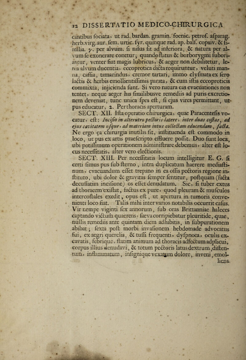 % i2 DISSERTATIO MEDICO-CHIRURGICA cantibus fociata> ut rad. bardan. gramin. foenic. petrof. afparag, hcrb.virg.aur. fem. urtic. fyr. quinque rad. ap. balf. copaiv. 6tfi^ milia, y. per alvum, fi nilus lit ad inferiora, &C natura per al¬ vum fe exonerare conetur; quando flatus 6c borborygmi fubori- antur, venter fiat magis lubricus, <k aeger non debilitetur, le¬ ma alvum ducentia, eccoprotica di&arequiruntur, veluti man¬ na, cafiia, tamarindus, cremor tartari, immo clyfmata ex fero ladtis & herbis emollientiffimis parata, & cum iftis eccoproticis commixta, injicienda funt. Si vero natura eas evacuationes non tentet> neque aeger his fimilibusve remediis ad puris excretio- nem deveniat, tunc unica fpes eft, fi ejus vires permittant, ut pus educatur, 2. Per thoracis aperturam. SECT. XII. lita operatio chirurgica, quae Paracentefis vo¬ catur > elt: Incifeo in alterutro pe fi aris latere, inter duas cofias, ad ejus cavitatem ufque, ad materiam intus colle fi emi educendam, fafia. Ne ergo ea chirurgia mutilis fit, inftituenda eft commodo in loco, ut pus ex artis praeferipto effluere poffit. Duo funt loca, ubi potiffimum operationem adminiftrare debemus > alter eft lo¬ cus neceffitatis, alter vero eledtionis. SECT. XIIL Per neceffitatis locum intelligitur E. G. fi certi fimus pus fub fterno , intra duplicatum haerere mediaftl- num, evacuandum eifet trepano in ea olfis pedtoris regione in- flituto, ubi dolor &£ gravitas femper fentitur, poftquam (fadta decufiatim incifione) os efiet denudatum. Sic, fi tuber extus ad thoracem exiftat, fadtus ex pure, quod pleuram tk mufculos intercoftales exedit, opus eft , ut apertura in tumoris conve¬ nienti loco fiat. Talis mihi inter varios notabilis occurrit cafus. Vir nempe viginti fex annorum, fub oras Brittanniae haleces captando vidfum quaerens>■ faevacorripiebatur pleuritide, quae, nullis remediis ante quintam, diem adhibitis, in fubpurationem abibat * fexta poft morbi invafionem hebdomade advocatus fui, ex aegri querelis, & tuffi frequenti>. dyfpnoea, oculis ex¬ cavatis, febrique, ftatim animum ad thoracis adfectumadplicui, corpus illius denudavi, 6c totum pedtoris latus dextrum,diften- tmn, inflammatum, infigniquevexatam dolore, inveni, emol¬ liens- > t