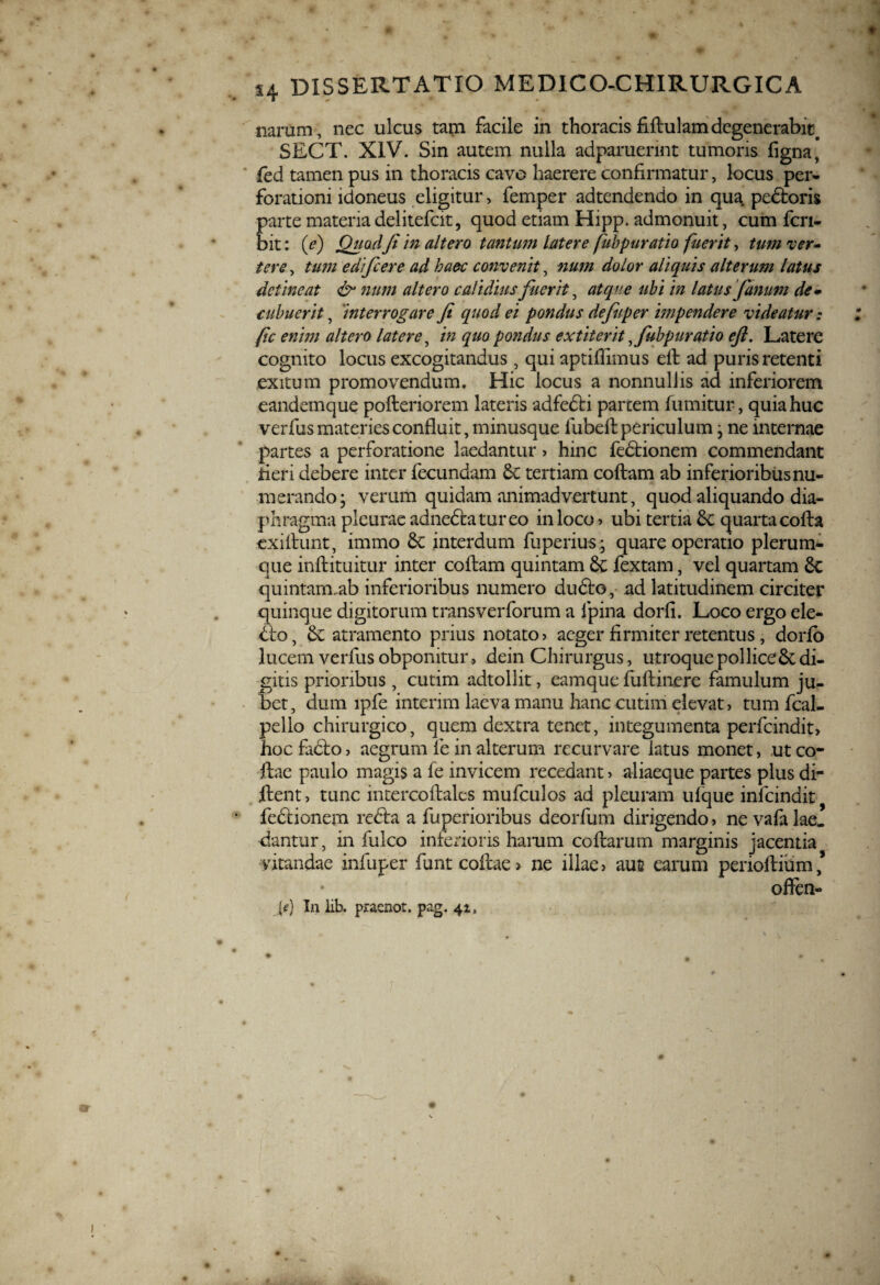 narum, nec ulcus tam facile in thoracis fiftulamdegenerabit# SECT. XIV. Sin autem nulla adparuerint tumoris figna, fed tamen pus in thoracis cavo haerere confirmatur, locus per¬ forationi idoneus eligitur, femper adtendendo in qua pedtoris parte materia delitefcit, quod etiam Hipp. admonuit, cum fcri- bit: (e) Quodfi in altero tantum latere fubpuratio fuerit, tum ver¬ tere , tum edifcere ad haec convenit, num dolor aliquis alterum latus detineat & num altero calidius fuerit, atque ubi in latus fanum de¬ cubuerit , interrogare fi quod ei pondus defuper impendere videatur: fic enim altero latere, in quo pondus extiterit y fubpuratio eft. Latere cognito locus excogitandus , qui aptifiimus eft ad puris retenti exitum promovendum. Hic locus a nonnullis ad inferiorem eandemque pofteriorem lateris adfedti parcem fumitur, quia huc verfus materies confluit, minusque fubeft periculum j ne internae partes a perforatione laedantur , hinc fedtionem commendant fieri debere inter fecundam 6c tertiam coftam ab inferioribus nu¬ merando j verum quidam animadvertunt, quod aliquando dia¬ phragma pleurae adnedta tureo in loco , ubi tertia dc quarta cofta exiftunt, immo dc interdum fuperius • quare operatio plerum¬ que inftituitur inter coftam quintam de fextam, vel quartam dc quintam-ab inferioribus numero dudto, ad latitudinem circiter quinque digitorum transverforum a lpina dorfi. Loco ergo ele- dto, de atramento prius notato , aeger firmiter retentus , dorfo lucem verfus obponitur, dein Chirurgus, utroque pollicedc di- £gitis prioribus , cutim adtollit, eamque fuftinere famulum ju¬ bet, dum lpfe interim laeva manu hanc cutim elevat, tum fcal- pello chirurgico, quem dextra tenet, integumenta perfeindit, hoc facto, aegrum ie in alterum recurvare latus monet, utco- ftae paulo magis a fe invicem recedant, aliaeque partes plus di- ftent, tunc intercoftales mufculos ad pleuram ulque infcindit * fedtionem redta a fuperioribus deorfum dirigendo, ne vafa lae. dantur, in fulco inferioris hamm coftarum marginis jacentia vitandae infuper funtcoftae> ne illae, aus earum perioftium’ often- Je) In iib. pracnot. pag. 41, j # s