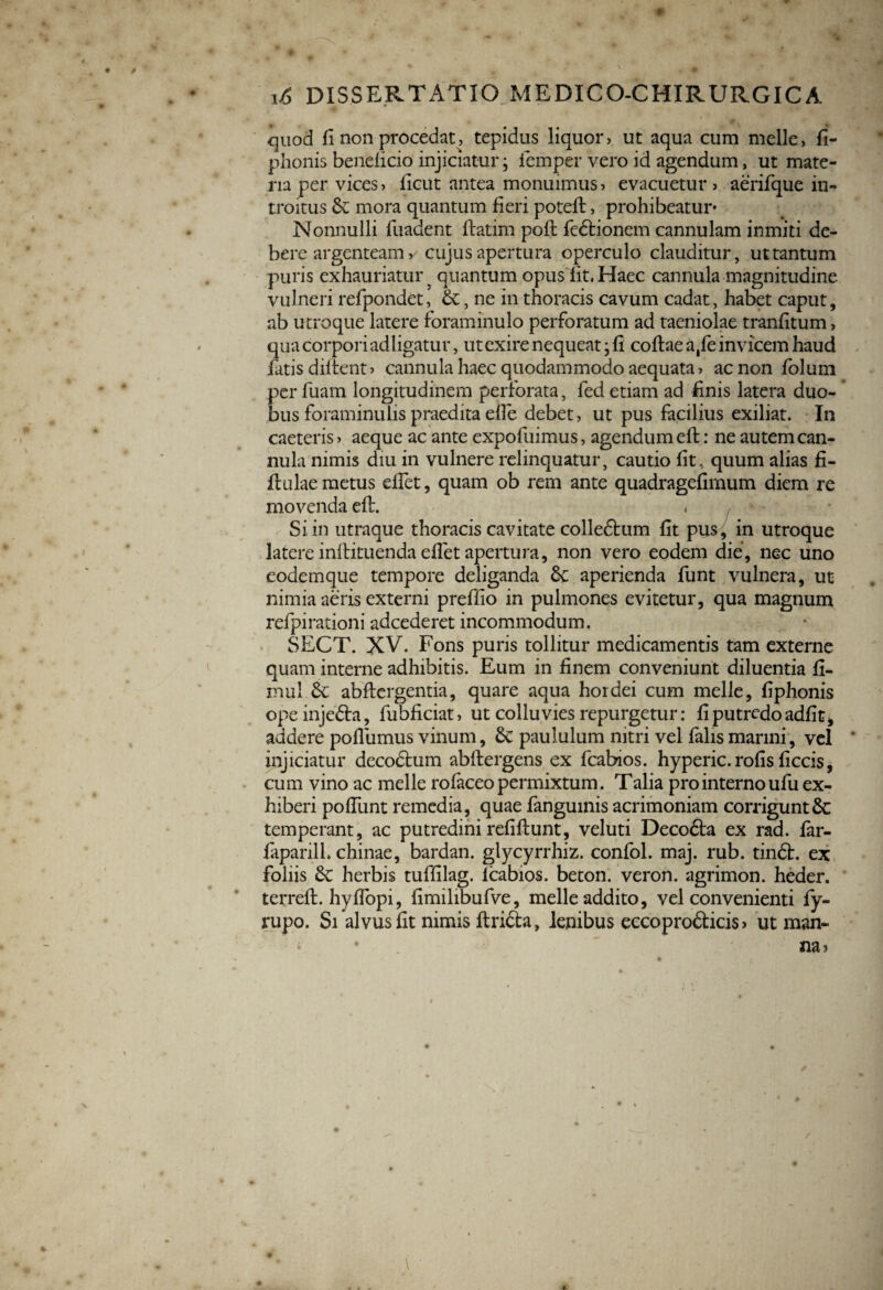 w ■ * ' p 16 DISSERTATIO MEDICO-CHIRURGICA quod fi non procedat, tepidus liquor, ut aqua cum meile, fi- phonis bendicio injiciatur; iemper vero id agendum, ut mate¬ ria per vices, licut antea monuimus, evacuetur, aerifque in¬ troitus mora quantum fieri poteft, prohibeatur* Nonnulli fuadent ftatim poft fedtionem cannulam inmiti de¬ bere argenteam, cujus apertura operculo clauditur, ut tantum puris exhauriatur ^ quantum opus lit. Haec cannula magnitudine vulneri refpondet, , ne in thoracis cavum cadat, habet caput, ab utroque latere foraminulo perforatum ad taeniolae tranfltum, qua corpori adligatur, ut exire nequeat; fi coflae a,fe invicem haud fatis diftent» cannula haec quodammodo aequata, ac non folum per fuam longitudinem perforata, fed etiam ad finis latera duo¬ bus foraminulis praedita efle debet, ut pus facilius exiliat. In caeteris , aeque ac ante expofuimus, agendum eft: ne autem can¬ nula nimis diu in vulnere relinquatur, cautio fit, quum alias fi- ftulae metus eflet, quam ob rem ante quadragefimum diem re movenda eft. . , Si in utraque thoracis cavitate colledhim fit pus, in utroque latere inftituenda eflet apertura, non vero eodem die, nec uno eodemque tempore deliganda &: aperienda funt vulnera, ut nimia aeris externi preffio in pulmones evitetur, qua magnum refpirationi adcederet incommodum. SECT. XV. Fons puris tollitur medicamentis tam externe quam interne adhibitis. Eum in finem conveniunt diluentia fi- mul abftergentia, quare aqua hordei cum meile, fiphonis ope injedta, fubficiat, ut colluvies repurgetur: fi putredo adfit, addere pollumus vinum, 8c paululum nitri vel falis marini, vel * injiciatur decodhim abftergens ex fcabios. hyperic. rofis ficcis, cum vino ac meile rofaceo permixtum. Talia pro interno ufu ex¬ hiberi poffunt remedia, quae fanguinis acrimoniam corrigunt & temperant, ac putredini refiftunt, veluti Deco6ta ex rad. far- faparilh chinae, bardan. glycyrrhiz. confol. maj. rub. tindh ex foliis herbis tuffilag. lcabios. beton. veron. agrimon. heder. terreft. hyffopi, fimilibufve, meile addito, vel convenienti fy- rupo. Si alvus fit nimis ftricta, lenibus eccoprofticis» ut man- • . na» V