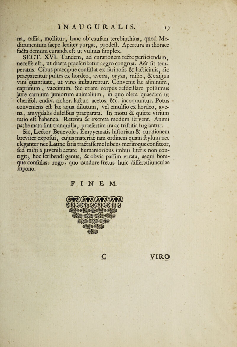 na, caffia, mollitur, hanc ob caufam terebinthina, quod Me* dicamentum faepe leniter purgat, prodeft. Apertura in thorace fadta demum curanda eft ut vulnus fimplex. SECT. XVI. Tandem, ad curationem redte perficiendam, neceffe eft, ut diaeta praefcribatur aegro congrua. Aer fit tem¬ peratus. Cibus praecipue confiftat ex farinofis ladticiniis, fic praeparentur pultes ex hordeo, avena, oryza, milio, & exigua vini quantitate, ut vires inftaurentur. Convenit lac afininum, caprinum , vaccinum. Sic etiam corpus refocillare poffumus jure carnium juniorum animalium, in quo olera quaedam ut cherifol. endiv. cichor. ladtuc. acetos. &c. incoquuntur. Potus conveniens eft lac aqua dilutum, vel emulfio ex hordeo, ave¬ na, amygdalis dulcibus praeparata. In motu & quiete virium ratio eft habenda. Retenta excreta modum fervent. Animi pathemata fint tranquilla, praefertim ira ac triftitia fugiantur. Sic,Le6tor Benevole, Empyematis hiftoriam& curationem breviter expofui, cujus materiae tam ordinem quam ftylum nec eleganter nec Latine fatis tradtaifeme lubens meritoque confiteor, fed mihi a juvenili aetate humanioribus imbui literis non con¬ tigit ; hoc fcribendi genus, fk obvia paffim errata, aequi boni¬ que confulas > rogo > quo candore fretus huic differtatiunculae inpono. FINEM. c VIRO