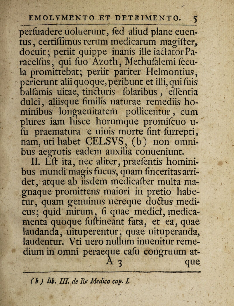 perluadere uoluerunt, fed aliud plane euen- tus, certiffimus rerum medicarum magifter, docuit; periit quippe inanis ille ia&atorPa- racelfus, qui fuo Azoth, Methuialemi fecu¬ la promittebat; periit pariter Helmontius, 3 er ierunt alii quoque, peribunt et illi, qui Tuis aalfamis uitae, tin&uris folaribus , edentia dulci, aliisque fimilis naturae remediis ho¬ minibus longaeuitatem pollicentur, cum plures iam hisce horumque promifcuo u- lu praematura e uiuis morte fint furrepti, nam, uti habet QELSVS, (b) non omni¬ bus aegrotis eadem auxilia conueniunt. II. Eft ita, nec aliter, praeientis homini¬ bus mundi magis fucus, quam finceritas arri¬ det, atque ab iisdem medicafter multa ma- gnaque promittens maiori in pretio habe¬ tur, quam genuinus uereque do&us medi¬ cus; quid mirum, fi quae medici, medica¬ menta quoque fuftineant fata, et ea, quae laudanda,-uituperentur, quae uituperanda, laudentur. Vti uero nullum inuenitur reme¬ dium in omni peraeque cafti congruum at- A 3 que (b ) lib. III. de Re Medica cap. I.