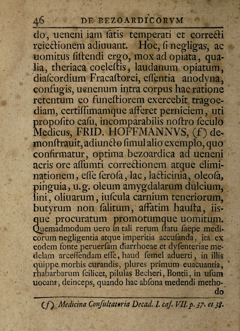 do, ueneni iam latis temperati et corre&i reieclionem adiuuant. Hoc, fi negligas, ac uomitus fiftendi ergo, mox ad opiata, qua¬ lia, theriaca coeleftis, laudanum opiatum, diafcordium Fracaftorei, edentia anodyna, confugis, usnenum intra corpus hac ratione retentum eo funeftiorem exercebit tragoe¬ diam, certiffimamque afferet perniciem, uti propofito cafii, incomparabilis noftro leculo Medicus, FRID. HOFFMANNVS, (f) de- monftrauit, adiun&o fimul alio exemplo, quo confirmatur, optima bezoardica ad ueneni acris ore aifumti corregionem atque elimi¬ nationem, efle ferofa, lac, lafticinia, oleola, pinguia, u.g. oleum amygdalarum dulcium, lini, oliuarum, iufcula carnium teneriorum, butyrum non falitum, affatim haufta, iis¬ que procuratum promotumque uomitum. Quemadmodum uero in tali rerum flatu faepe medi¬ corum negligenda atque imperitia accuianda, ita ex eodem fonte peruerfam diarrhoeae et dyfenteriae me¬ delam arceflendam efle, haud femel aduerti, in illis quippe morbis curandis, plures primum euacuantia, rhabarbarum fcilicet, pilulas Becheri, Bontii, in ufum uocant, deinceps, quando hac abfona medendi metho- '._ ~' yyy / ydo (/) Medicina Confultawia Decad. I. caj. VII. p. 37. et si.