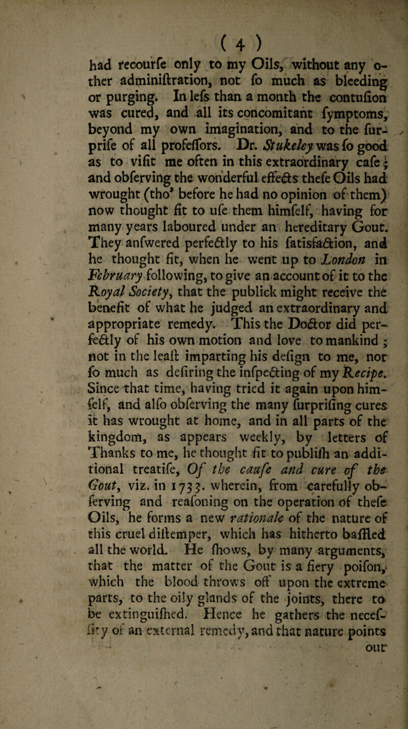 had recourfe only to my Oils, without any o- ther adminiftration, not fo much as bleeding or purging. In lefs than a month the contufion was cured, and all its concomitant fymptoms, beyond my own imagination, and to the fur- prife of all profeffors. Dr. Stukeley was fo good as to vifit me often in this extraordinary cafe ; and obfervirtg the wonderful effe&s thefe Oils had wrought (tho* before he had no opinion of them) now thought fit to ufe them himfelf, having for many years laboured under an hereditary Gout. They anfwered perfectly to his fatisfa&ion, and he thought fit, when he went up to London in February following, to give an account of it to the Royal Society, that the publick might receive the benefit of what he judged an extraordinary and appropriate remedy. This the Do&or did per- fedly of his own motion and love to mankind ; not in the leall imparting his defign to me, nor fo much as defiring the infpe&ing of my Recipe. Since that time, having tried it again upon him¬ felf, and alfo obferving the many furprifing cures it has wrought at home, and in all parts of the kingdom, as appears weekly, by letters of Thanks to me, he thought fit to publilh an addi¬ tional treatife, Of the caufe and cure of the Gouty viz. in 1733. wherein, from carefully ob¬ ferving and reafoning on the operation of thefe Oils, he forms a new rationale of the nature of this cruel difiemper, which has hitherto bafEed all the world. He (hows, by many arguments, that the matter of the Gout is a fiery poifon,< which the blood throws off upon the extreme parts, to the oily glands of the joints, there to be extinguifhed. Hence he gathers the necef- iky of an external remedy, and that nature points our