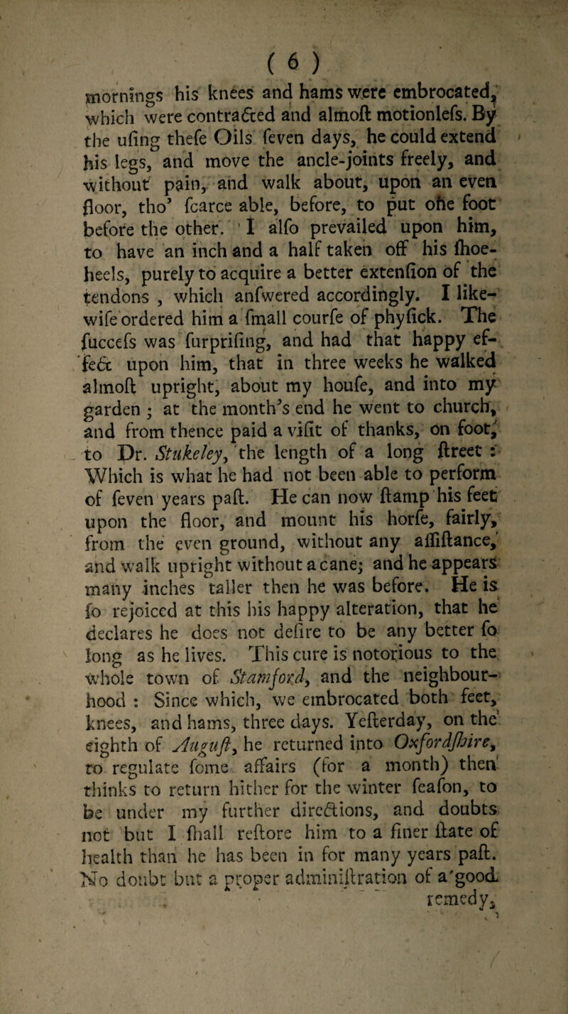 mornings his knees and hams were embrocated^ which were contracted and almoft motionlefs. By the uflng thefe Oils (even days, he could extend his legs, and move the ancle-joints freely, and without pain, and walk about, upon an even floor, tho’ fcarce able, before, to put ohe foot before the other. ' I alfo prevailed upon him, to have an inch and a half taken off his ftioe- heels, purely to acquire a better extenfion of the tendons , which anfwered accordingly. I like- wife ordered him a fmall courfe of phyfick. The fuccefs was furpriftng, and had that happy ef¬ fete upon him, that in three weeks he walked almoft upright, about my houfe, and into my garden ; at the month's end he went to church, and from thence paid a viftt of thanks, on foot, to Dr. Stukeley, the length of a long ftreet : Which is what he had not been able to perform of feven years paft. He can now ftamp his feet upon the floor, and mount his horfe, fairly, from the even ground, without any ailiftance, and walk upright without a cane; and he appears many inches taller then he was before. He is fo rejoiced at this bis happy alteration, that he declares he does not defire to be any better fo long as he lives. This cure is notorious to the whole town of Stamford, and the neighbour¬ hood : Since which, we embrocated both feet, knees, and hams, three days. Yefterday, on the eighth of Augiift, he returned into Oxfordjhire, to regulate feme affairs (for a month) then thinks to return hither for the winter feafon, to be under my further dirc&ions, and doubts not but I fhall reftore him to a finer ftate of health than he has been in for many years paft. No doubt but a proper adminift ration of a'good. remedy*