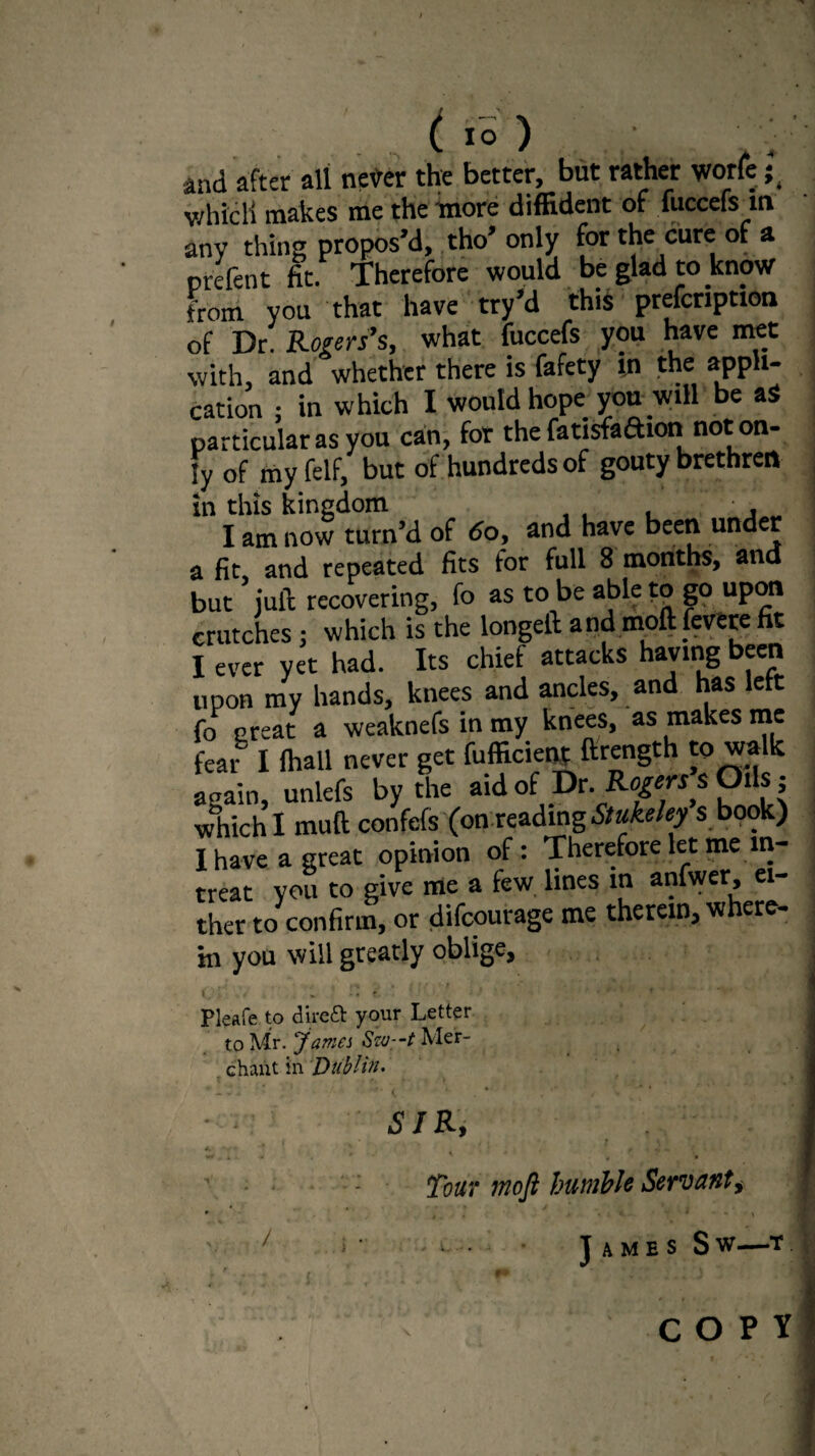 and after all never the better, but rather worle ;t whicli makes me the more diffident of (needs m any thing propos’d, tho’ only for the cure of a prefer fit. Therefore would be glad to know from you that have try’d this prefcription of Dr. Rogers’s, what fuccefs you have met with, and whether there is fafety in the appli¬ cation : in which I would hope you will be aS particular as you can, for the fatisfaftion not on¬ ly of my felf, but of hundreds of gouty brethren in this kingdom ■ . I am now turn’d of do, and have been und r a fit and repeated fits for full 8 months, and but juft recovering, fo as to be able to go upon crutches; which is the longeft and moft fevere fit I ever yet had. Its chief attacks haying been upon my hands, knees and ancles, and has left fo Great a weaknefs in my knees, as makes me fear I fhall never get fufficient ftrength to walk aoain, unlefs by the aid of Dr. Rogers* Oils, which I muft confefs (on reading Stukeley s book) I have a great opinion of: Therefore let me m- treat vou to give me a few lines in anfwer, ei¬ ther to confirm, or difeourage me therein, where¬ in you will greatly oblige, I*.' > V * ‘ . t. Pleafe to direft your Letter to Mr. James Sw:-t Mer¬ chant in Dublin. ■ : SIR, 4, ' • 4 .<*«.* •+/. 4 r • ' * Tout moft humble Servant, * * * , . > a ■ t x / j ■ James Sw—t. COPY