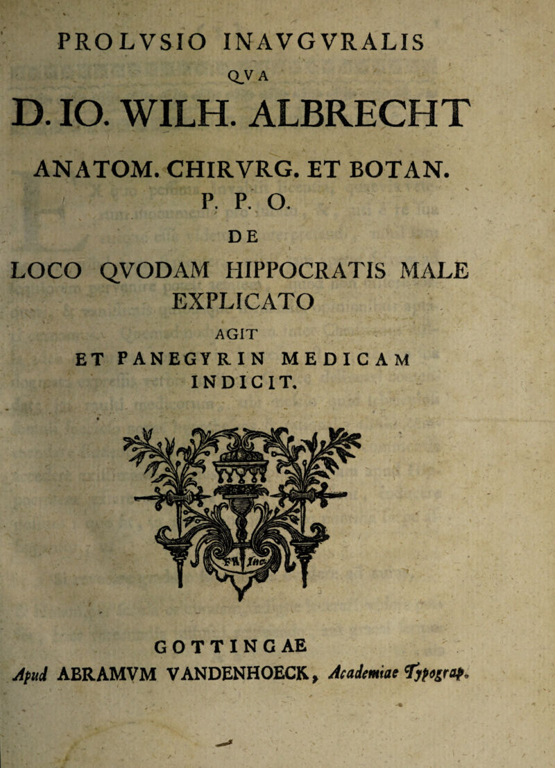 PROLVSIO INAVGVRALIS Q.VA D. IO. WILH. ALBRECHT ANATOM. CHIRVRG. ET BOTAN. P. P. O. V * DE 1 LOCO QVODAM HIPPOCRATIS MALE EXPLICATO AGIT ET PANEGYRIN MEDICAM INDICIT, GOTTINGAE yipud ABRAMVM VANDENHOECK, Acadmlat'Jjtograp.