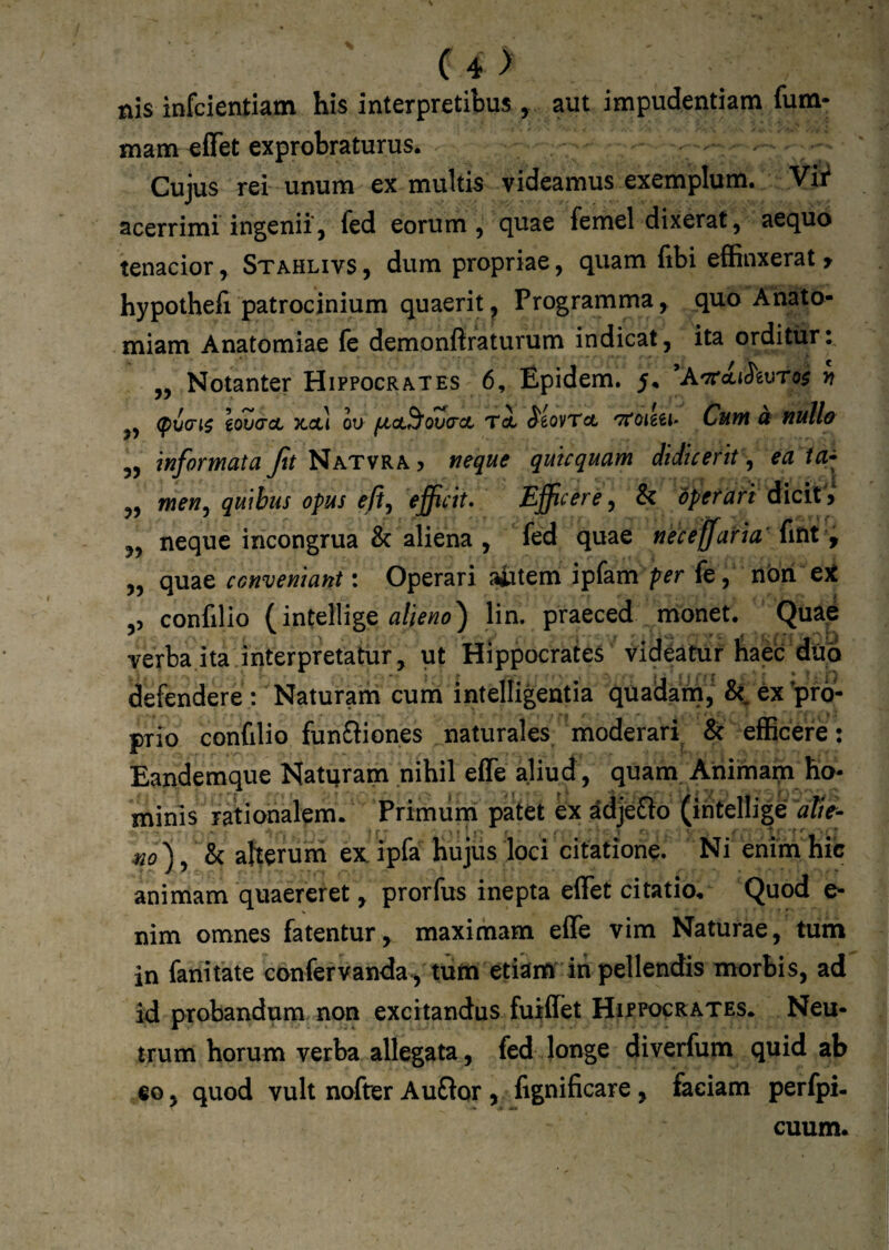 C4> nis infcientiam his interpretibus , aut impudentiam fum- mam effet exprobraturus. Cujus rei unum ex multis videamus exemplum. Vi^ acerrimi ingenii, fed eorum, quae femel dixerat, aequo tenacior, Stahlivs , dum propriae, quam libi effinxerat » hypothefi patrocinium quaerit, Programma, quo Anato- miam Anatomiae le demonftraturum indicat, ita orditur t „ Notanter Hippocrates 6, Epidem. ^A'7r<^lS'^vro$ n (pi(n$ lovacL xoc-i ou ovaret T<i $iovTcL Cum a nulla 5, informata ftt NatvrAj neque quicquam didicerit, ea ta^ „ menj quibus opus efij efficit. Efficere, & operari dicit i 5, neque incongrua & aliena , fed quae neceffaria fitit y „ quae conveniant: Operari aiitem ipfam per fe, nbri e5t ,5 confillo (intellige lin. praeced monet. Quae verba ita interpretatur, ut Hippocrates videatur haec dub defendere : Naturam cum intelligentia quadam, ex'pro¬ prio confilio funfiiones naturales moderari & efficere: Eandemque Natqram nihil efle aliud, quam. Ahimain_ ho¬ minis rationalem. Primuin patet ex ^djeflo (ititellige afte- no), h aherum ex ipfa hujiis loci citatione. Ni enim hic animam quaereret, prorfus inepta effet citatio. Quod e- nim omnes fatentur , maximam effe vim Naturae in fanitate confervanda, miri etiam iii pellendis morbis, ad id probandum non excitandus fuiffet HirrocRATEs. Neu¬ trum horum verba allegata, fed longe diverfum quid ab eo, quod vult nofter Auflor , figuificare, faciam perfpi- cuum.