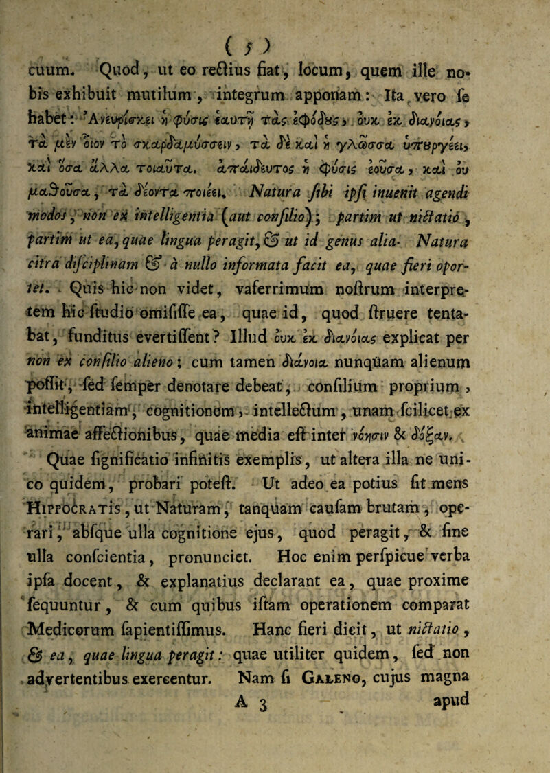 (^ > cuum. Quod, ut eo reftius fiat, locum, quem ille no¬ bis exhibuit mutilum , integrum apponam: Ita^yero fe habet'.'^^Aveti^ierjca >i (pv(7i^ eacvr^ rtl$,e<po^ti^x ovx. bk. J^tayoioi^ y TA fjh'om 'ro (DcoLpS^df/.va-a-Biy y Ta <J'6 x,ctl yj yXcarracL uTtapymy )tOl! oVct aAAoC TOUUVTOL» OLTTctiJeUTO^ Tf BoZiTCC y XGU ou ficL^oZa-oL j ^eovrpL'TToikt^ Natura Jibi ipfi inucnit agendi 'mados y non eintelligeniia {aut confilio^/^ partim ut meatio -, fartim ut ea, quae lingua per agit ut id 'genus alia- Natura citra difciplinam & nullo informata facit eUy quae fieri opor^ tet. . Quis hio non videt, vaferrimum noftrum interpre¬ tem hic ftudiobmififfe ea, quae id, quod ftruere tenta- bat, funditus evertiffent? Illud oux, gx S^iolvoiol^ explicat per non epf confilio alieno; cum tamen ^idyoict nunqUam alienum poflTit*, -fed femper denotare debeat, confilium’ proprium , 4 * ^nteHigentiam*j cognitionem >^ intclleftum , unam fcilicetiex Animae affefliotiibus, quae media eff intef Voijo-ty 8c (Jo^ocv. , Quae fignificatio infiniti'^ exeniplrs, ut altera illa ne uni¬ co quidenni , probari poteft. Ut adeo,ea potius fit mens HiPFbiRATis, ut Naturam, tanquam caufam brutam , ope¬ rari i^abfque ulla cognitione ejus , quod peragit & fine ulla confeientia, pronunciet. Hoc enim perfpkue'verba ipfa docent, & explanatius declarant ea, quae proxime 'fequuntur, & cum quibus iftkm operationem comparat Medicorum fapientiffimus^ Hanc fieri dieit, ut ni^atio , 5 edy quae lingua peragit: quae utiliter quidem, fed non > adyertentibus excreentur. Nam fi Galeno, cujus magna A 3 apud