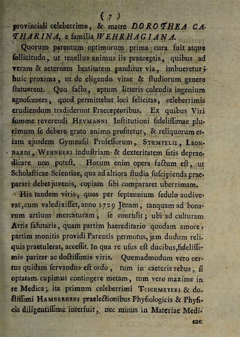 provinciali celeber rimo, & matre BO RO ^HEA CA^ ^HARlNAy e hva\\i2i WE^RHAQlANA. Quorunv parentum optimorum prima cura fuit at(jue follicitudo^ ut tenellus a^nimus iis praeceptis, quibus ad Tcram & aeternam beatitatem panditur viaimbueretur^' huic proxima, ut de eligendo vitae & fludiorum genere ftatuerent. Qua faflo, aptum litteris colendis ingenium agnofcentes, quod permittebat loci felicitas, celeberrimis erudiendum tradiderunt Praeceptoribus^ Ex quibus Viri liimme reverendi Hevmanni Inftitutioni fideliffimae plu-- rimurn fe debere grato animo^ profitetur,, .& reliquorum et«. iam ejusdem Gymnafii Profeflbrum Stcmpelii , Leon^- ' HARm,.;WEHNHERi induiiriam''& dexteritatem fatis deprae*? cacare, non poteli» Hor,um enim qpera faftum eft, ut Scholafticae Scientiae, qua ad altiora fludia fufcipienda prae* parari debetjuvenis, copiam fibi compararet uberrimam* Bis tandem viris, quos per feptennium fedulo audi ve¬ rat,cum valedixiffet,anno 1729 Jfenam, tanquam ad bona¬ rum artiunr mercaturam , fe contulit; ubi ad culturam Arris fahitaris, quam parttm haereditario quodam amorey partim monitis providi Parentis permotus, jam.dudum reli¬ quis praetulerat^ aceeffit. In qua re ufus eft ducibus,fideliffi-7 mis pariter ac dofliffimis* viris^ Quemadmodum vero cer¬ tus quidam fervandus-eft ordo , tum im caeteris rebus fi optatam:» cupimus contingere metam-, tnm vero maxime ia re Medica V ita primum celeberrimi Tbighmeveri & do^ flftlimi Hambergeki praeleflionibus Phyfiologicis & Phyfi- cis diligentiffime interfuit,, nec minus in Materiae Medi% cae: