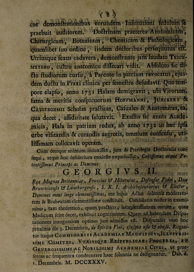 tzt cfemdAfi^atibnibtiS ebruddgm' InftJtdtIorii feduhitt ft praebuit' auditoretri. Do£trinam: prafeterta-^ AtratoAiic^ta'; Chirurgi caniBotahfcam , ‘' Gheniicam & Fatfittlbgifcrip ^ quamlibet fuo ordiud’, nsdeht ddftoribus pE^feqUutiis^eftl Utriusque iexus cadavera , demonflrante jaSi laudato TeicS- MEYERo, cultro anatomico diffecari vidit. Abfoluto lic di- £lo ftudibtum fcuffu,'1 Parente in patriani revocatus j bjus- dem dufiit in Fiaxi clinica'per ferabftre defudavif. Quo tenni- pore elapfo, anno I731 Halam demigravit; ubiViroruiiii fatna & meritis confpicuorum HoFFMXtJNr, Junckeri & Cassebohmii Scholas prafticas, Gafuales & Ahatomrcas,eaj qua decet, afliduilate falutavit. ' ExaStis fiC annis Acade¬ micis, Hala in patriam redux, ab anno 1732 ih' hac ipfi urbe vifitandis & curandis aegrotis, omnium confehfu, uti* lifEmam collocavit operam. ^ ^ ' Cum denique animum induxiflet, jura & Privilegia Doaoralia cohi l^qui, atque hoc defidcriura modefte expofuifl^t, C0iJtlJiThus^ ittpie Pi- tentijfmius Princeps ac Dominus ^ ‘ : r - GEO R G I V S IL Rii( Magnae Britanniae y Franciae ^ Hiberniae ^ Dtf^r PpM y Du^e^ Brunsvicenfts Luneburgenfts ^ S, R. L Archiihejaurarius IA Elemr^ Dominus meus longe clementijfimus^ me hujus A6tus folennis moderato¬ rem & Brabeutam clemenliflime conftituit. Catididatus hofter in exami* nibus, tam theOretico, quam pradico , Ipcupletiffimam eomm a qua^ Medicum fcire decet, exhibuit cognitionem. -Qyare ad^habepdam £)ilpu?? tationem inauguralem optimo jure admillus eft. Oiiputabit vero hoc proxiirio die 3 . Decembris, de Spiritu Fini^ ejujipue ufu tA abufu» Rogan¬ tur itaque Commissari vs Academiae Magnific vs,Illvstris- s i M1 Comites» V t r i vs qv e Rei fvBLtcAS r 45, e Generosissimi AC Nobilissimi Acapemiae Cives, ut prae- fentes ac frequentes condecorare haec folennia ne dedignentur. Dab. d. I.Decembris. M. DCCXXXV.