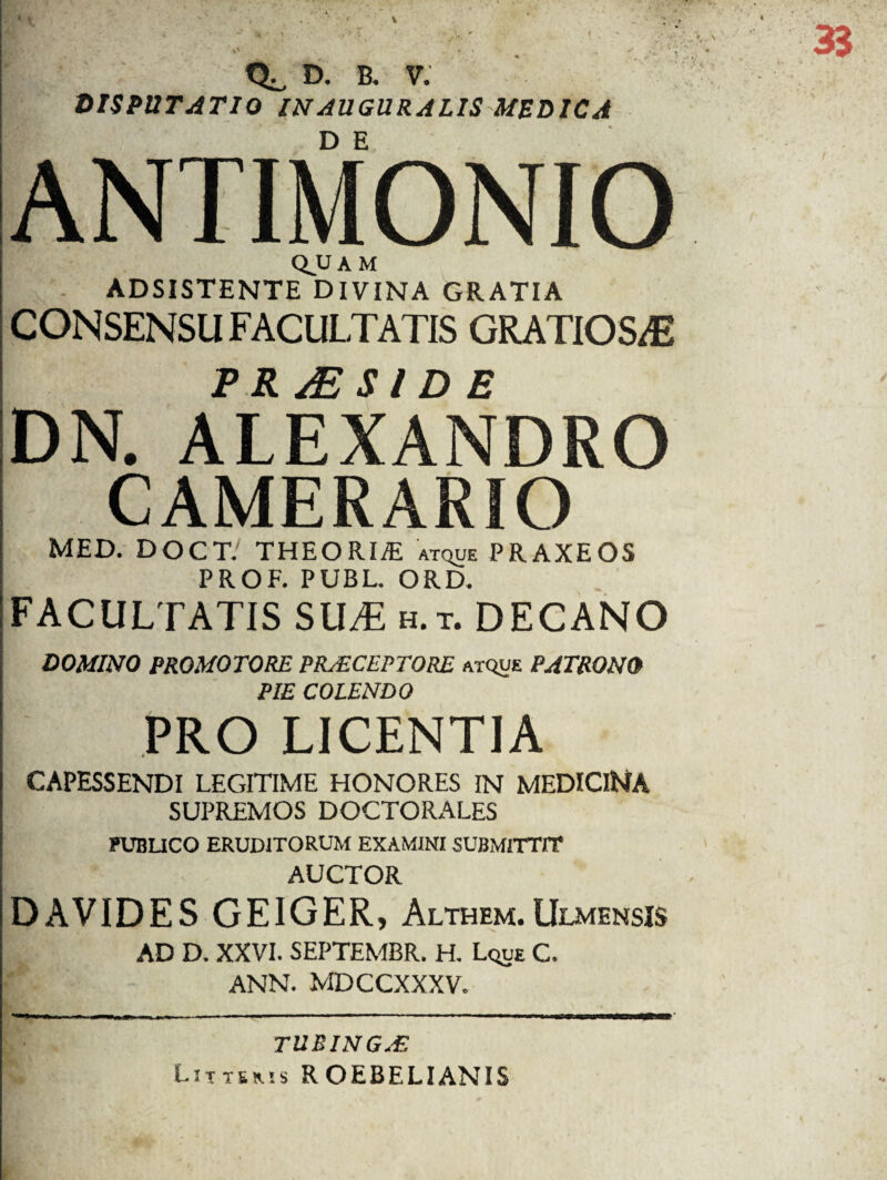 % Q^, D. B. V. DISPUTATIO IU AUGURALIS MEDICA Q.UAM ADSISTENTE DIVINA GRATIA CONSENSU FACULTATIS GRATIOSAE PRaESIDE DN. ALEXANDRO CAMERARIO MED. DOCT' THEORIVE atque PRAXEOS PROF. PUBL. ORD. FACULTATIS SUM h.t. DECANO DOMINO PROMOTORE PRAECEPTORE atque PATRONO PIE COLENDO PRO LICENTIA CAPESSENDI LEGITIME HONORES IN MEDICINA SUPREMOS DOCTORALES ?UBUCO ERUDITORUM EXAMINI SUBMITTIT AUCTOR DAVIDES GEIGER, Althem.Ulmensis AD D. XXVI. SEPTEMBR. H. Lque C. ann. MDCCXXXV. TUBING.E Liitsms ROEBELIANIS