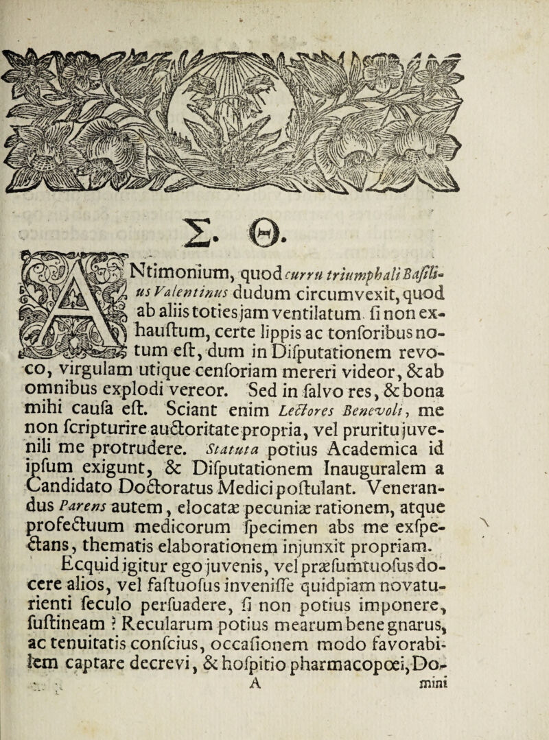 Ntimonium, quod curru triumphaliBajiU- us Vale minus dudum circumvexit,quod ab aliis toties jam ventilatum, fi non ex- hauftum, certe lippis ac tonforibus no¬ tum eft, dum in Difputationem revo¬ co, virgulam utique cenforiam mereri videor, 8cab omnibus explodi vereor. Sed in falvo res, & bona mihi caufa effc. Sciant enim LeBores Benevoli, me non fcripturire audoritate propria, vel pruritu juve¬ nili me protrudere, statuta potius Academica id ipfum exigunt, & Difputationem Inauguralem a Candidato Doftoratus Medici poftulant. Veneran¬ dus Parens autem, elocatae pecuniae rationem, atque profeftuum medicorum fpecimen abs me exfpe- ftans , thematis elaborationem injunxit propriam. Ecquid igitur ego juvenis, vel prsefumtuofusdo¬ cere alios, vel faftuofus invenifie quidpiam novatu- rienti feculo perfuadere, fi non potius imponere, fuftineam ? Recularum potius mearum bene gnarus, ac tenuitatis confcius, occafionem modo favorabi¬ lem captare decrevi, &hofpitiopharmacopoei,Do- A mini \