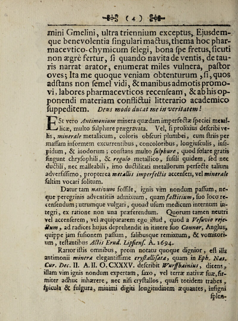 1 ( 4 ) I4#“ i- -— ———-• ... -M, .Mi I , n^.. mini Gmelini, ultra triennium exceptus,. Ejusdem- que benevolentia fingularima&us, thema hocphar- macevtico-chymicum felegi, bona fpe fretus, flenti non ^gre fertur, fi quando navita de ventis, de tau- ris narrat arator, enumerat miles vulnera, paftor oves^Itame quoque veniam obtenturum >fi,quos adftans non femel vidi, & manibus admotis promo¬ vi, labores pharmacevticos recenfeam, & ab his op¬ ponendi materiam confliftui litterario academico fuppeditem. Deas modo ducat me in veritatem l E St vero Antimomutn rninera quaedam imperfeclae fpe cie i metal¬ licae, multo fulphure praegravata. Vel, fi prolixius defcribive- lis, minerale metallicum, coloris obfcuri plumbei» cum finis per maffam informem excurrentibus , concoloribus, longiufeulis, infi- pidum, & inodorum j conflans multo fulpbure, quod feriare gratis fingunt chryfophili, & regula metallico» fufili quidem, fcd nec duriili, nec maileabili » imo duSlilitati metallorum perfc6le talium adverfifjfimo, propterea metallis impcrfetlis accenfen, vel miner ah faltim vocari folitum. Datur tam nativum foffile, ignis vim nondum paffum, ne¬ que peregrinis adventitiis admixtum, c\uzmfaElitium, fuo locore- cenfendums utrumque vulgari, quoad ufum medicum internum in¬ tegri, ex ratione non una praeferendum. Quorum tamen neutri vel accenferem, vel aequipararem ego i-Hud , quod a Vefuvio rejc- Uum * ad radices hujus deprehendit in itinere fuo Connor, Anglus* quippe jam fufionem paffum, falibusque remixtum» & vomitori¬ um , teflantibus Aths Erud. Lipfienf. A, 1694* Rarior iflis omnibus, proin notatu quoque dignior, efl ilia antimonii miner a elegantiflime cryftallifata, quam in Eph. Nat+ Cur. Dee. II. A. II. O.CXXXV. deferibit Wurffbainius, dicens, illam vim ignis nondum expertam, laxo, vel terrae nativae fuae,fir¬ miter adhuc inhaerere,, nec nifi cryflallos» quali totidem trabes» Igicula & fulgura, minimi digiti longitudinem aequantes, infigni