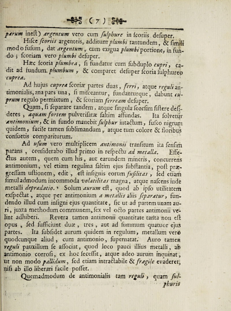 *“l- -__- --- f /rum incft) argentum vero cum fulpburc in /coriis defuper. Hifcc [coriis argenteis,, additumplumbi tantundem, & fimiil mod o fufum, dat argentum , cum exigua plumbi portione, in fun¬ do j fcoriam vero plumbi defuper. Haec /coria plumbea, fi fundatur cum fubduplo cupri, ca¬ dit ad fundunu plumbum , & comparet defuper fcoria /ulphurcp cuprea.. Ad hujus cuprea fcoriae partes duas, ferri, atque reguli aii- timonialis, ana pars una, fi mifceantur, fundanturque, dabunt cu¬ prum regulo permixtum , &C fcoriam ferream defuper. Quam, fi fe par are tandem, atque fmgula feorfim fiftere dc/I~ deres , aquam fortem pulverifatse faltim affundas. Ita folvetur antimonium, & in fundo manebit fulphur inta<ftum, fufeo nigrum quidem, facile tamen fublimandumatque tum eoiore & floribus confuetis compariturum. Ad ufum vero multiplicem antimonii tranfitum ita fenfim parans , confiderabo illud primo in refpe&u ad metalla. Effe¬ rus autem, quem cum his, aut earundem mineris, concurrens antimonium, vel etiam regulina faltim ejus fubffantia, poft prar- greffam uftionem, edit , eft infignis eorum fufilitas , fed etiarti /imul admodum incommoda volatilitas magna, atque nafcens inde metalli depradatio.' Solum aurum eft, quod ab ip/o utilitatem exfpe&at, atque per antimonium a metallis aliis feparatur, fun¬ dendo illud cum infigni ejus quantitate, fic ut ad partem unam au¬ ri, juxta methodum communem, fex vel o6to partes antimonii ve¬ lint adhiberi. Revera tamen antimonii quantitate tarita non eft opus , fed fufficiunt duae, tres , aut ad fummum quatuor ejus partes. Ita fub/idet aurum quidem in regulum, metallum vertf quodcunque aliud , cum antimonio, fupernatatr Auro tamen reguli pauxillum fe affociat, quod loco pauci illius metalli, ab antimonio corro/i, ex hoc /eceflit, atque adeo aurum inquinat, ut non modo pallidum, fed etiam intraflabile & fragile evaderet, nifi ab illo liberari facile poffet. Quemadmodum de antimonialis tam reguli y quam fuU ■’ phuris