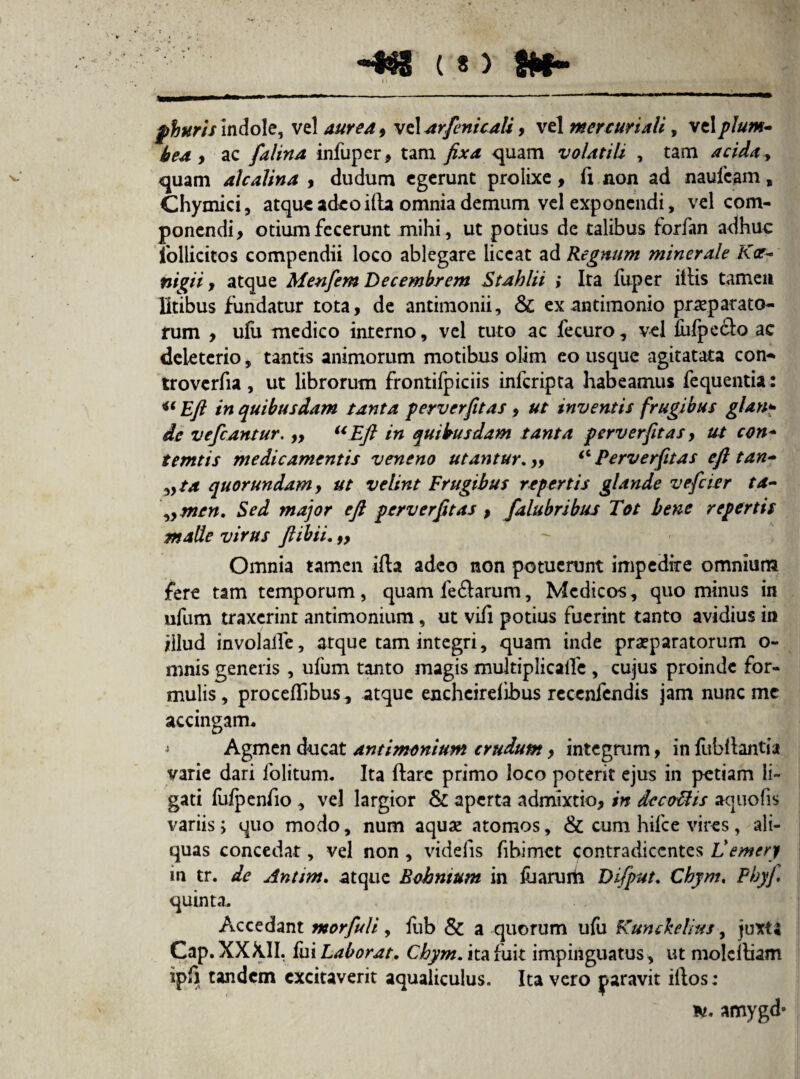 phuris indole, vel aurea , vel arfenicali, vel mcr curiali, vel plum¬ bea y ac falina infuper, tam fixa quam volatili , tam acida, quam alcalina , dudum egerunt prolixe, fi non ad naufcam, Chymici, atque adeo illa omnia demum vel exponendi, vel com¬ ponendi, otium fecerunt mihi, ut potius de talibus forfan adhuc follicitos compendii loco ablegare liceat ad Regnum minerale Kae- nigii , atque Menfem Decembrem Stahlii ; Ita fuper illis tamen litibus fundatur tota, de antimonii, Sc ex antimonio praeparata¬ rum , ufu medico interno, vel tuto ac fecuro, vel fufpe&o ac deieterio, tantis animorum motibus olim eo usque agitatata con* troverfia, ut librorum frontifpiciis inferipta habeamus fequentia: u Eft in quibusdam tanta perverfitas , ut inventis frugibus glan¬ de vefcantur. „ u Eft in quibusdam tanta perverfitas, ut con- temtis medicamentis veneno utantur. „ ‘6 Perverfitas eft tan- »ta quorundamy ut velint Frugibus repertis glande vefeier ta- \>men. Sed major eft perverfitas , falubribus Tot bene repertis maUe virus ftibii.,, Omnia tamen illa adeo non potuerunt impedire omnium fere tam temporum, quam feftarum, Medicos, quominus in ufum traxerint antimonium, ut vifi potius fuerint tanto avidius in illud involalle, atque tam integri, quam inde praeparatorum o- mnis generis , ufum tanto magis multiplicalfe , cujus proinde for¬ mulis, proceffibus, atque enchcirdibus recenfendis jam nunc me accingam, i Agmen ducat antimonium crudum, integrum, in fubliant'ia varie dari folitum. Ita flare primo loco poterit ejus in petiam li¬ gati fufpenfio , vel largior & aperta admixtio, in dccottis acjuofis variis i quo modo, num aquae atomos, & cum hifce vires, ali¬ quas concedat, vel non , videfis fibimet contradicentes Vemery in tr. de Anum, atque Eohnium in fu arum Difput. Chym, Phy fi quinta. Accedant morfuli, fub & a quorum ufu Kunckelius, juxt« Cap. XXX.II. fui Laborat. Chym. ita fuit impinguatus, ut moleftiam ipf) tandem excitaverit aqualiculus. Ita vero paravit illos; 'K. amygd*