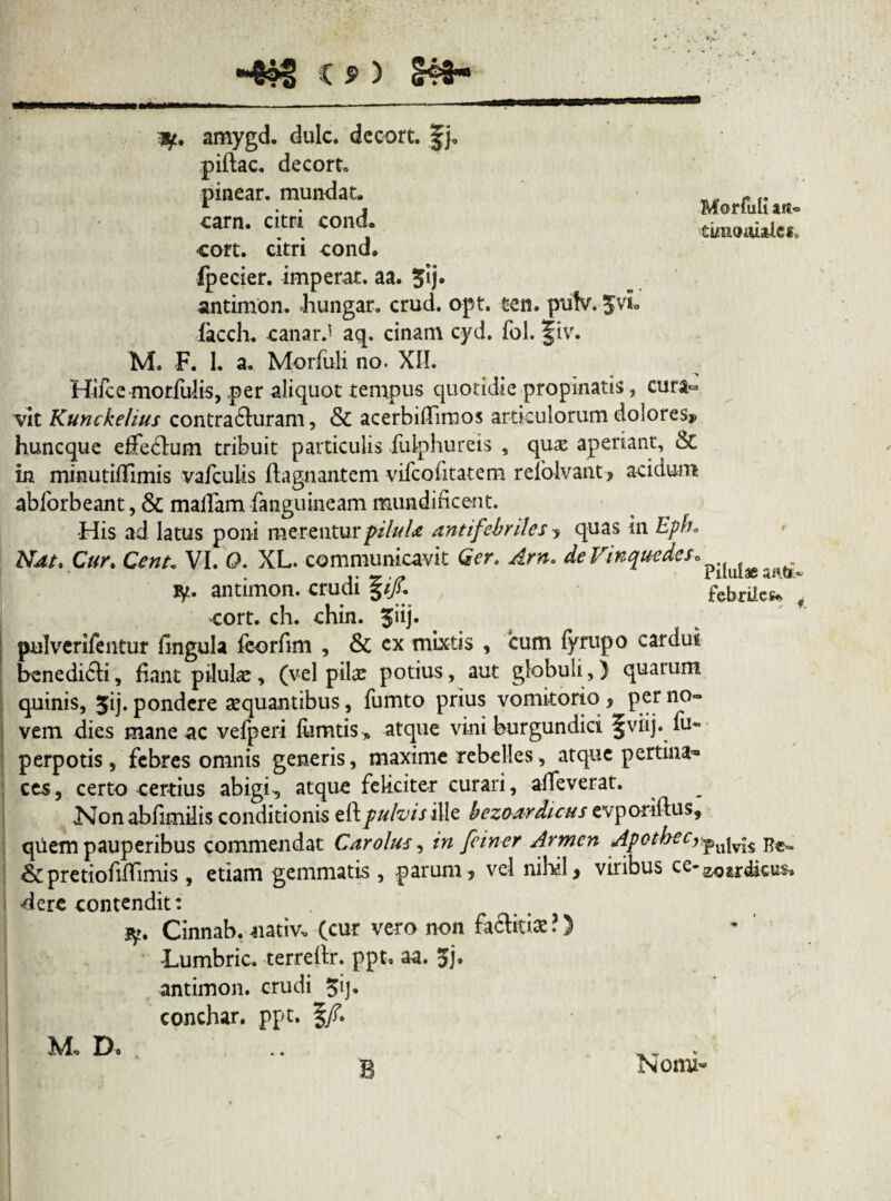Morfuli ats« tuncmiale*. amygd. dulc. decort. |j, piftac. decort. pinear. mundat, carn. citri cond. cort. citri cond. ipecier. imperat, aa. 3ij. antimon. bungar. crud. opt. ten. pufv. lacch. canarJ aq. cinam cyd. fol. f iv. M. F. 1. a. Morfuli no. XII. Hifcemorfulis, per aliquot tempus quotidie propinatis, cura¬ vit Kunckelius contrabluram, & acerbiffimos articulorum dolores? huncque effe&um tribuit particulis fulphureis , qux aperiant, & in minutilTimis vafculis ftagnantem vifcofitatem refolvant, acidum abforbeant, & matfam fanguineam mundidcent. •His ad latus poni merentur piluU ant i febriles , quas in Epfh Ndt, Cur. Cent* VI. O. XL. communicavit Qer, Arn* deVinquedes. •z. •/? riiuiae anet ty. antimon. crudi pjc febrilem cort. ch. chin. $iij. pulverifentur lingula foorfim , & ex mixtis , cum fyrupo cardui benedi6ti, fiant pilulae, (vel pilas potius, aut globuli,) quarum quinis, Jij. pondere aequantibus, fumto prius vomitorio , per no¬ vem dies mane ac vefperi lumtis* atque vini burgundici §viij. fu* perpotis, febres omnis generis, maxime rebelles, atque pertina» ces, certo certius abigi-, atque feliciter curari, affeverat. Non abfimilis conditionis eftpulvis ille b ezo arduus evporiftus, quem pauperibus commendat Carolus, in feiner Armen Apothecypujv»iS &pretiofidimis, etiam gemmatis , parum, vel nihil, viribus ce-z<oardicu$. dere contendit: $!. Cinnab. uativ, (cur vero non factitia? ?) Lumbric. terrelir. ppt, aa. 5j. antimon. crudi 3ij. conchar. ppt. §/. Fd. D o •. w . 2 Nomi-