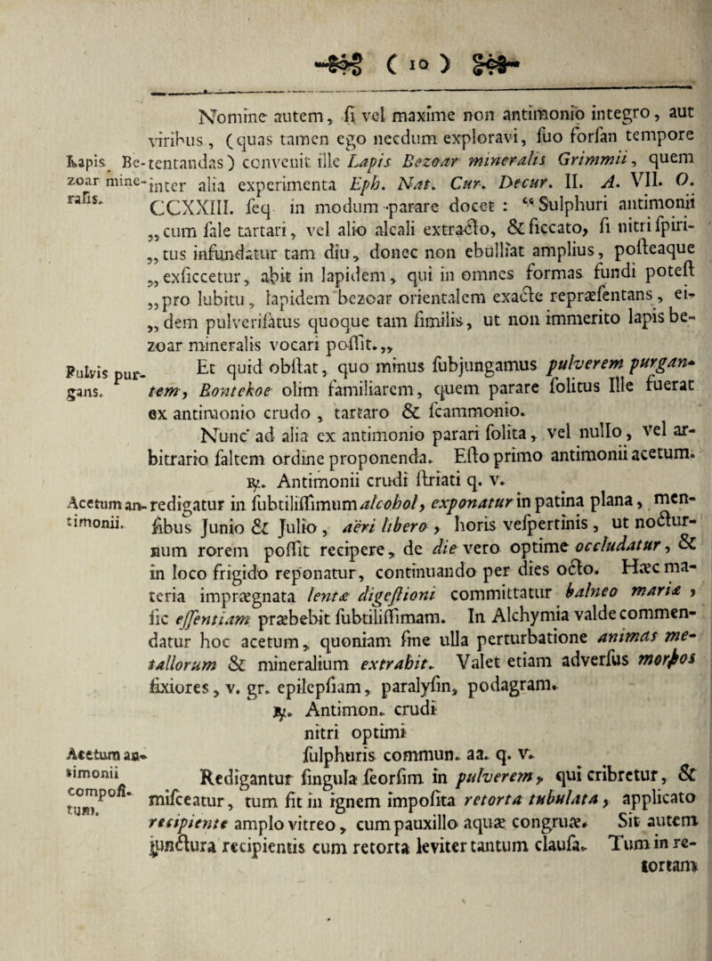 c10 y ?> ?? y> 55 >5 Nomine autem, fi vel maxime non antimonio integro, aut viribus, (quas tamen ego necdum exploravi, fuo forfan tempore kapis^ Bc-tentandas) convenit ille Lapis Bez&ar mineralis Grimmii, quem zoar mine-jn*.cr a}ja experimenta Eph. Nat. Cur. De cur, II» A. VII. O. rafls' CCXXIII. feq in modum -parare docet : cs Sulphuri antimonii cum fale tartari, vel alio alcali extraho, &ficcato, fi nitri fpiri- tus infundatur tam diu, donec non ebulliat amplius, pofteaque ,exficcetur, abit in lapidem, qui in omnes formas fundi potefi ,pro lubitu, lapidem bezoar orientalem exacte repraefentans, ei¬ dem pulverifatus quoque tam fimilis, ut non immerito lapis be¬ zoar mineralis vocari pofiit.,, Pulyis pur- £c clUEcl o^ftat, quo minus fubjungamus pulverem purgan* gans. tem, Rontekoe olim familiarem, quem parare folitus Ille fuerat ex antimonio crudo , tartaro & fcammonio. Nunc' ad alia ex antimonio parari fiolita, vel nullo, vel ar¬ bitrario faltem ordine proponenda. Efto primo antimonii acetum. iy. Antimonii crudi ilriati q. v. Acetum an-redigatur in fubtilifiimum alcohol > exponatur in patina plana, men- ' irnonii. fibus Junio & Julio, aeri libero > horis vefpertinis, ut noctur¬ num rorem pofiit recipere, de die vero optime occludatur, & in loco frigido reponatur, continuando per dies octo. Hxc ma¬ teria impraegnata lenta digeflioni committatur balneo maria > iic ejfentiam praebebit fubtiUfiimam. In Alchymia valde commen¬ datur hoc acetum, quoniam fine ulla perturbatione animcis me¬ tallorum & mineralium extrahit* Valet etiam adverfus morbos fixiores, v. gr. epilepfiam, paralyfin, podagram* jy* Antimon., crudi nitri optimi Acetum ao- fulphuris commun. a a. q. v* simonii Redigantur fingula feorfim. in pulverem y qui cribretur, & * necatur, tum fit in ignem impolita retorta tubulata y applicato recipiente amplo vitreo, cum pauxillo aquae congruae. Sit autem jun&ura recipientis cum retorta leviter tantum claufa* Tum in re¬ tortam