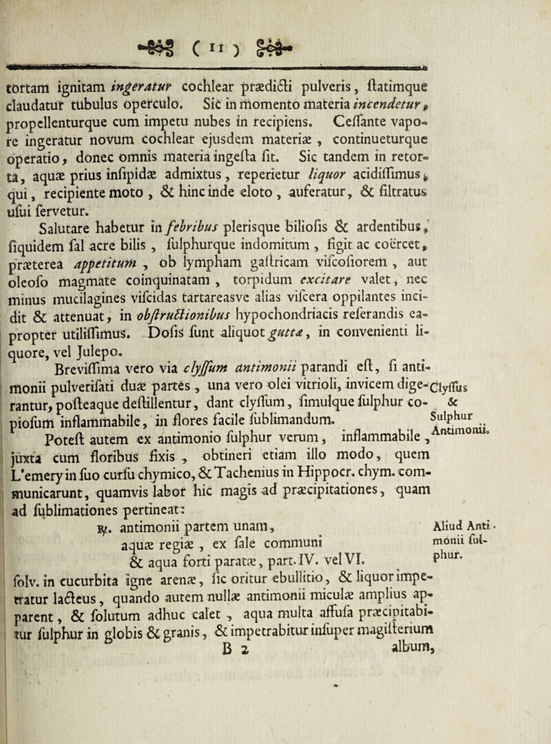 c ** ) S«i- tortam ignitam ingeratur cochlear prodidi pulveris, ftatimque claudatur tubulus operculo. Sic in momento materia incendetur f propellenturque cum impetu nubes in recipiens. Ceffante vapo» re ingeratur novum cochlear ejusdem materiae , continueturaue operatio, donec omnis materiaingefta fit. Sic tandem in retor» ta, aquae prius iniipidse admixtus, reperietur liquor acidiffimus* qui, recipiente moto , & hinc inde eloto , auferatur, & filtratus ufui fervetur. Salutare habetur in febribus plerisque biliofis & ardentibus, fiquidem fal acre bilis , fulphurque indomitum , figit ac coercet * praeterea appetitum , ob lympham ga Uricam vifcofiorem , aut oleofo magmate coinquinatam , torpidum excitare valet, nec minus mucilagines vifeidas tartareasve alias vifcera oppilantes inci¬ dit & attenuat, in obftruttionibus hypochondriacis referandis ea¬ propter utiliffimus. Dofis funt aliquot gutta, in convenienti li¬ quore, vel Julepo„ Brevifiima vero via clyjfum antimonii parandi eft, fi anti- monii pulverifati duae partes , una vero olei vitrioli, invicem dige-ciyffus rantur, pofteaque deftillentur, dant clyfTum, fimulque fulphur co- & piofum inflammabile, in flores facile fublimandum. Sulphur Poteft autem ex antimonio fulphur verum, inflammabile , ntimGIU1° juxta cum floribus fixis , obtineri etiam illo modo, quem I/emeryinfuo curfu chymico, &Tachenius in Hippocr. chym. com¬ municarunt , quamvis labor hic magis ad praecipitationes, quam ad fublimationes pertineat: ty. antimonii partem unam. Aliud Anti. aquae regiae , ex fale communi monii fuU & aqua forti paratae, part.IV. vel VI, PllLir’ folv. in cucurbita igne arenae, lic oritur ebullitio, & liquor impe¬ tratur lacleus, quando autem nullae antimonii miculae amplius ap¬ parent , & folutum adhuc calet , aqua multa affufa praecipitato- tur fulphur in globis & granis, & impetrabitur infuper magifi erium