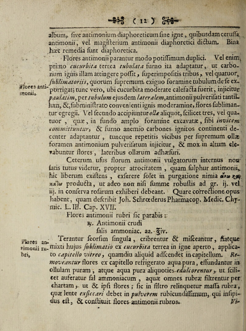 Flores and m-oniift Fiores m frimonii ru- fofi* ■4*1 ( n : y - § -. ■ —---^ ■ — - ■■■■ — ■. — ■ !■» album, five antimonium diaphoreticum fine igne r quibusdam cerufla, antimonii, vei magtfterium antimonii diaphoretici di£lum. Bina haec remedia funt diaphoretica. Flores antimonii parantur modo potifTimum duplici. Vel enim, primo cucurbita terrea tubulata furno ita adaptatur, ut carbo¬ num ignis illam attingere podit, fuperimpofitis tribus, vel quatuor, fuUlim at oriis, quorum fupremura exiguo foramine tubulum de fe ex¬ porrigat; tunc vero, ubi cucurbita moderate calefaffafuerit, injicitur paulatim^ per tubulum ejusdem antimonii pulverifati tantil¬ lum, &,lubminiftrato convenienti ignis moderamine, flores fubliman- tur egregii. Vel fecundo accipiuntur0//* aliquot, fcilicet tres, vel qua- tuor , quas, in fundo amplo foramine excavatae, fibi invicem committuntur, St furno anemfo carbones, ignitos continenti de¬ center adaptantur tuneque repetitis vicibus per fupremum ollae foramen antimonium pulverifatum injicitur, & mox in altum ele¬ vabuntur flores, lateribus ollarum adhaefurh Ceterum ullis florum antimonii vulgatorum internus non' i fatis tutus videtur, propter atrocitatem , quam fulphur antimonii* hic liberum exiffens , exferere fofet in purgatione nimia «V» kxIo) produda, ut adeo non nifi fumme robuftis ad gr. ij. vel iij. in conferva rofarum exhiberi debeant. Quare corregione opus habent, quam deicribit Joh. SchrcederusFharmacop. Medie. Chj- mic. L. IH. Cap. XVIII i Flores antimonii rubri fic parabis 2: ly. Antimonii crudi falis ammoniae. aa.§tv. Terantur feorfim fingula, cribrentur & mifceantur, ffatque mixti hujus fuhlimatio ex cucurbita terrea in igne aperto, applica¬ to capitello vitreo, quamdiu aliquid adfcendet in capitellum. Re¬ moveantur flores ex capitello refrigerato aqua pura, effundantur in ollulam puram, atque aqua pura aliquotiesedule orentur 7, ut fcili¬ cet auferatur fal ammoniacum , aquae omnes rubrae filtrentur per chartam > ut & ipff flores; fic in flltro relinquetur maffa rubra, quae lente exficcari debet in pulverem rubicundiffimum, qui infipi-