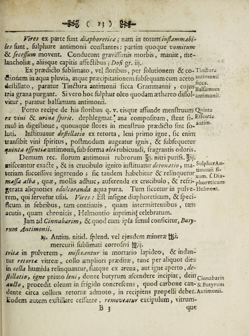 C 5 SjEf- Vires ex parte funt diaphoretica ,* nam in totum inflammabv &\f lunt, fulphure antimonii conflantes: partim quoque vomitum & feceffum movent. Conducunt graviffimis morbis, manis, me¬ lancholiae , aliisque capitis affefiibus 5 Dofi gr. iij. Ex praediolo fublimato , vel floribus, per folutionem & co- Tinctura Bionem inaqua pluvia, atque praecipitationem fabfequam cum aceto a.nt*mon^ «Leilillato, paratur Tinflura antimonii ficca Grammanni , cujus tria grana purgant. Si vero hoc fulphur oleo quodam aethereo dijflfol-antimonii/ vkur, paratur balfamum antimonii. Porro recipe de his floribus q. v. eis que affunde menflruum Qlimts ex vini & urina fpirit. dephlegmat * ana compofitum , lient fi- Eifentia. mui in digellione, quousque flores in menflruo pr^di6lo fint fo-aixtim\ luti. Xnllituatur defillatio ex retorta, leni primo igne, fic enim tranfibit vini Ipiritus, poflmcdum augeatur ignis, & lubfequetur quinta ejfent i a antimonii,fub forma «j&v-rubicundi, fragrantis odoris. Demum rec. florum antimonii rubrorum §j. nitri purifs. fijH, mifceantur exa£le , & in crucibulo ignito mffituatur detonatio, ma- SulphurAn* teriam fucceffive ingerendo * fic tandem habebitur & relinquetur^^011^^ maffa alba, qua;, mollis adhuc, auferenda ex crucibulo, & refri-phoreticunv gerata aliquoties edule oranda aqua pura. Tum licceturin pulve-KelmoHt. rem, qui fervetur ufiii. Vires: Eli in/igne diaphoreticum, &lpeci- ficum in febribus, tam continuis , quam intermittentibus , tam acutis, quam chronicis , Kelmontio inprimisf celebratum. Jam ad Cinnabarim y & quod cum ipla fimul conficitur, Buty- runt Antimonii. ty. Antim, nitid. fplend. vel ejusdem minersejgi; mercurii fublimati corrofivi g>ij. trita in pulverem T mifceantur in mortario lapideo , &C indan¬ tur retorta vitreae,, collo ampliori praedirae, tunc per aliquot dies in cella humida relinquantur, fiatque ex arena, aut igne aperto ,/&- filiatio', igne primo leniy donec butyrum afeendere incipiat, deincinnabaris autto , procedit oleum in frigido concrefcens, quod carbone c an- & Butyrum dente circa collum retortae admoto, in recipiens propelli debet.Antimonii. Eodem autem cxililkre celfante , removeatur excipulum, vitrum-
