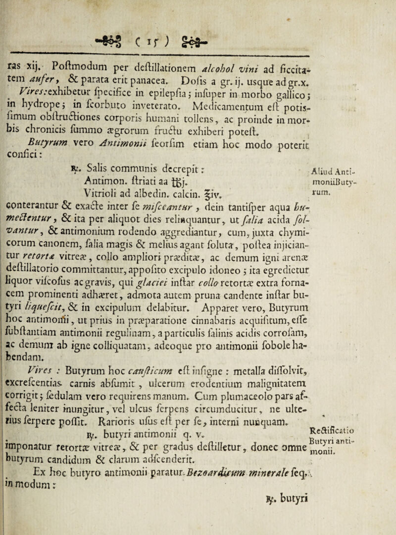 C if ) ras xij. Poftmodum per deftillationem alcohol vini ad ficcita- tem aufer, & parata erit panacea. Dofis a gr.ij. usque adgr.x. Vires:exhibetur fpecifke in eprlepfia j infuper in morbo gallico, in hydrope $ in fcorbuto inveterato. Medicamentum eft potis- limum ooftrucliones corporis humani tollens, ac proinde in mor¬ bis chronicis fummo agrorum fruftu exhiberi poteft. Butyrum vero Antimomi feorfim etiam hoc modo poterit confici: Aliud Anti- moniiButy- rum. Salis communis dccrepit : Antimon. ftriati aa |gj. Vitrioli ad albedin. calcin. §iv. conterantur & exacle inter fe mifceantur , dein tantifper aqua hu¬ me ftentur y & ita per aliquot dies reliaquantur, ut /alia acida fol- vantur, & antimonium rodendo aggrediantur, cum, juxta chymi- corum Canonem, falia magis & melius agant foluta, poftea injician¬ tur retorta vitrea*, collo ampliori praedicar, ac demum igni arenae deflillatorio committantur, appofito excipulo idoneo \ ita egredietur Hquor vifcofus ac gravis, qui glaciei inftar collo retorta extra forna¬ cem prominenti ndha?ret, admota autem pruna candente inftar bu¬ tyri hquefcit, & in excipulum delabitur. Apparet vero. Butyrum hoc antimoriii, ut prius in praeparatione cinnabaris acquifitum, effe fubftantiam antimonii regulinam, a particulis faiinis acidis corrofam, ac demum ab igne colliquatam, adeoque pro antimonii fobole ha¬ bendam. Vires : Butyrum hoc caufticum eft inftgne r metalla diftolvit, cxcrefcentias carnis abfumit , ulcerum erodentium malignitatem corrigit; fedulam vero requirens manum. Cum plumaceolopars af¬ fecta leniter inungitur, vel ulcus ferpens circumducitur, ne ulte- lius ferperc poftit* Rarioris ufus eft per fey interni nunquam* P/. butyri antimonii q. v. Re&ificatio imponatur retortae vitreae, & per gradus deftilletur, donec omne^Q^antl butyrum candidum & clarum adfcenderit. Ex hoc butyro antimonii paratux.Bezoardiftm minerale leq,. in modum: jy. butyri
