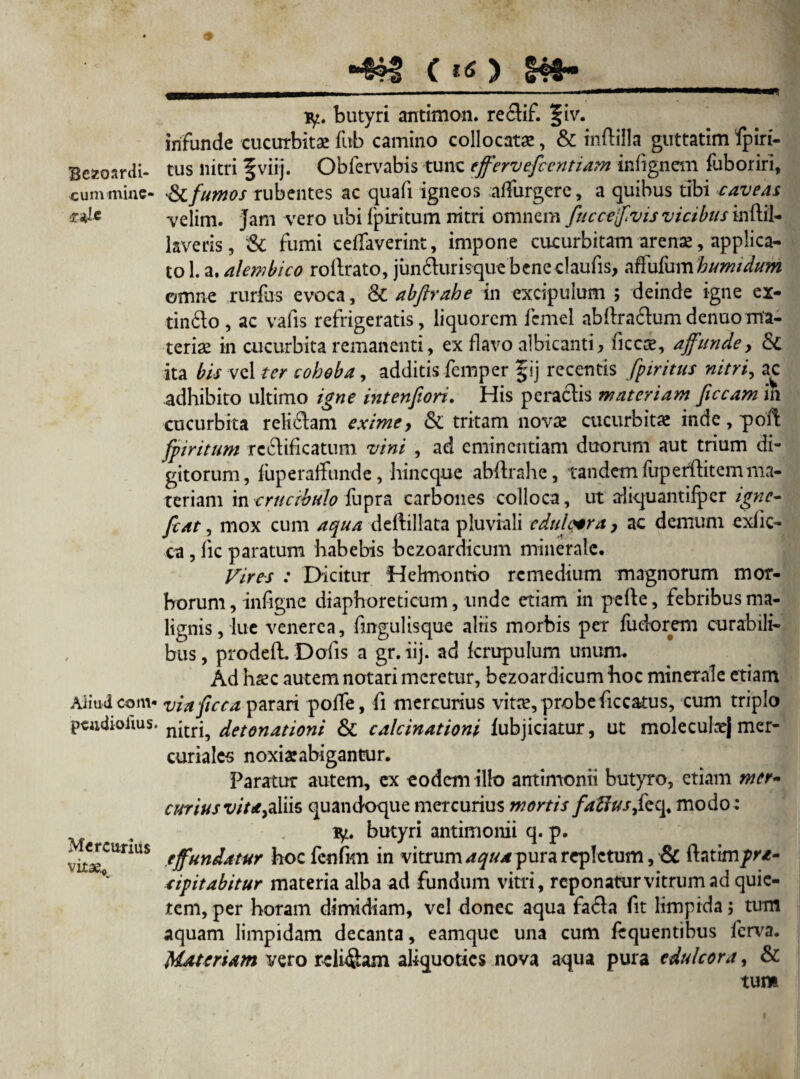Bcseoardi- cummine- cjile Aliud coni- pCildioiius. Mercurius vitae* ty. butyri antimon. re6tif. §iv. infunde cucurbita: fub camino collocata:, & inftiila guttatim Spiri¬ tus nitri f viij. Obfervabis tunc effervefeentiam infignem Suboriri, &C fumos rubentes ac quafi igneos affurgere, a quibus tibi caveas velim. Jam vero ubi Spiritum nitri omnem fuccejfvis vicibus inftil- laveris, & fumi ceffaverint, impone cucurbitam arenae, applica¬ to 1. a. alembico roftrato, jundurisque bene claufis, affufum humidum omne rurfus evoca, & abfirahe in excipulum ; deinde igne ex- tindo, ac vafis refrigeratis, liquorem Semel abftradumdenuoma¬ teriae in cucurbita remanenti, ex flavo albicanti, fice#, affunde, & ita bis vel ter cobeba, additis Semper § ij recentis fpiritus nitri, ac .adhibito ultimo igne intenfiori. His peradis materiam ficcam in cucurbita relidam exime, & tritam novae cucurbita: inde, poft fpiritum rcdificatum vini , ad eminentiam duorum aut trium di¬ gitorum, Superaffunde, hineque abdrahe, tandem Superftitemma¬ teriam incrucibulo Supra carbones colloca, ut aliquantiSpcr igne- fcat, mox cum aqua deftillata pluviali edulcer a, ac demum exfic- ca, Sic paratum habebis bezoardicum minerale. Vires : Dicitur Hehnonrio remedium magnorum mor¬ borum , infigne diaphoreticum, unde etiam in pefte, febribus ma¬ lignis, lue venerea, fmgulisque aliis morbis per fudorem curabili¬ bus , prodefh Dofis a gr. iij. ad fcrupulum unum. Ad haec autem notari meretur, bezoardicum hoc minerale etiam viaficca parari poffe, fi mercurius vitee, probe ficcatus, cum triplo nitri, detonationi & calcinationi iubjiciatur, ut moleculcej mer- curialcs noxia:abigantur. Paratur autem, ex eodem illo antimonii butyro, etiam mer~ curiusvit/e,a\iis quandoque mercurius mortis faftusfeq, modo: ty. butyri antimonii q. p. effundatur hocfenfKn in vitrum aqua pura repletum, & hatim/r/- tipitabitur materia alba ad fundum vitri, reponatur vitrum ad quie¬ tem, per horam dimidiam, vel donec aqua fada fit limpida; tum aquam limpidam decanta, eamque una cum fequentibus ferva. Materiam vero relidam aliquoties nova aqua pura edulcora, &