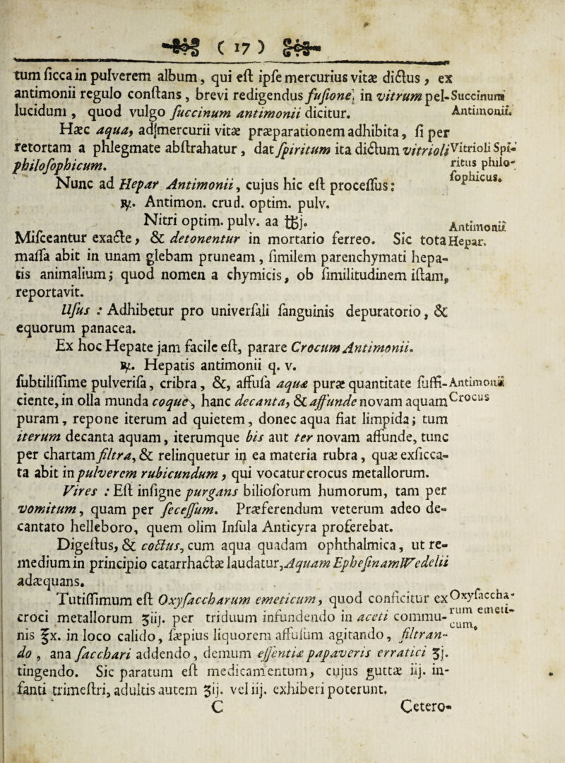 tum ficca in pulverem album, qui eft ipfe mercurius vitae diftus, ex antimonii regulo conflans, brevi redigendus fufione, in vitrum peUSuccinunt lucidum , quod vulgo fuccinum antimonii dicitur. Antimonii. Haec aqua, adjmercurii vitae praeparationem adhibita, fi per retortam a phlegmate abflrahatur, dat [piritum ita ditium vitrioliv^trio^ philofopbicum. £itlis. phiio- Nunc ad Hepar Antimonii, cujus hic eft procefius: ophicus. fy. Antimon. crud. optim. pulv. _ Nitri optim. pulv. aa tfcj. Antimonii Muceantur exacte, & detonentur in mortario terreo. Sic tota Hepar» mafta abit in unam glebam pruneam, fimilem parenchymati hepa¬ tis animalium; quod nomen a chymicis, ob fimilitudinem iftamp reportavit. Ufus : Adhibetur pro univerfaii fanguinis depuratorio, & equorum panacea. Ex hoc Hepate jam facile eft, parare Crocum Antimonii, ty. Hepatis antimonii q. v. fubtiliftime pulverifa, cribra, &, affufa aqua pura!quantitate luflfi-Antimou* ciente, in olla munda coque\ hanc decanta, & affunde novam aquamCr0CUS puram, repone iterum ad quietem, donec aqua fiat limpida; tum iterum decanta aquam, iterumque bis aut ter novam affunde, tunc per chartamfiltra, & relinquetur in ea materia rubra, quae exficca- ta abit in pulverem rubicundum, qui vocatur crocus metallorum. Vires .*Eft infigne purgans bilioforum humorum, tam per vomitum, quam per fecejjum. Praeferendum veterum adeo de¬ cantato helleboro, quem olim Infula Anticyra proferebat. Digeftus, & cottus^ cum aqua quadam ophthalmica, ut re¬ medium in principio catarrhadbe laudatur,Aquam EpbefinamlVedclii adaequans. Tutifilmum eft Qxyfaccharum emeticum, quod conficitur croci metallorum ^iij. per triduum infundendo in aceti commu-111111 emetl~ nis §x. in loco calido, fiepius liquorem affulum agitando, filtran- do , ana facchari addendo, demum ejfentixpapaveris erratici 3j. tingendo. Sic paratum eft medicamentum, cujus guttae iq. in¬ fanti trimeftri, adultis autem ^ij. vcliij. exhiberi poterunt. C cum. Cetero*