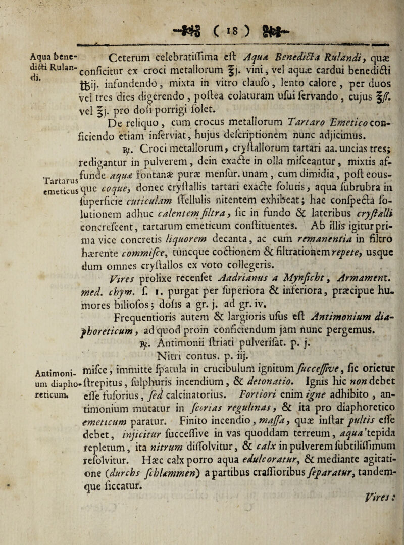-t$8 ( >8 ) gfcfr- Aqua bene- Ceterum celebratiflfima eft Aqua Bencditta Rulandi, quas diftiRulan-con^c|tur ex croci metallorum §j. vini, vel aau<e cardui benedifti tt«j- infundendo, mixta in vitro claufo, lento calore , per duos vel tres dies digerendo , poftea colaturam ului lervando, cujus f/. vel §j. pro doli porrigi folet. De reliquo, cum crocus metallorum Tartaro Emetico con¬ ficiendo etiam inferviat, hujus deferiptionem nunc adjicimus. ly. Croci metallorum, cryftallorum tartari aa. uncias tres; redigantur in pulverem, dein exa&e in olla mifceantur, mixtis af- Tari *“us^un^e a%u£ Pura£ nienfur. unam, cum dimidia, pofteous- emeticus (llie coque, donec cryllallis tartari exa&e folucis, aqua fubrubra in liiperficie cuticulam iTellulis nitentem exhibeat; hac conipeda fo- lutionem adhuc calentem filtra, fic in fundo & lateribus cryflalli concrefcent, tartarum emeticum conftituentes. Ab illis igitur pri¬ ma vice concretis liquorem decanta, ac cum remanentia in filtro haerente commifce, tuneque coftionem & filtrationem repete, usque dum omnes cryftallos ex voto collegeris. Vires prolixe recenfet Aadrianus a Mynficht, Armament. med. chyw. f. i. purgat per fuperiora & inferiora, praecipue hu. mores biliofos; dohs a gr. j. ad gr. iv. Frequentioris autem & largioris ufiis eft Antimonium dia- fhoreticum, ad quod proin conficiendum jam nunc pergemus, jy. Antimonii ftriati pulverifat. p. j. Nitri contus, p. iij. Antimoni- niifce, immitte fpatula in crucibulum ignitum fuccejftve, fic orietur um diapho-ftrepitus, fulphuris incendium, & detonatio. Ignis hic non debet rcticum. clfe fuforius, fed calcinatorius. Fortiori enim igne adhibito , an¬ timonium mutatur in /corius regulinas, & ita pro diaphoretico emeticum paratur. Finito incendio, maffa, quas inftar pultis eiTe debet, injicitur fucceftive in vas quoddam terreum, aqua 'tepida repletum, ita nitrum diftolvitur, & calx in pulveremfubtiliflimum refolvitur. FIsec calx porro aqua edule oratur, & mediante agitati¬ one (durchs /cbUmmenj a partibus crafiioribus feparatur, tandem- que liceatur. Vires :