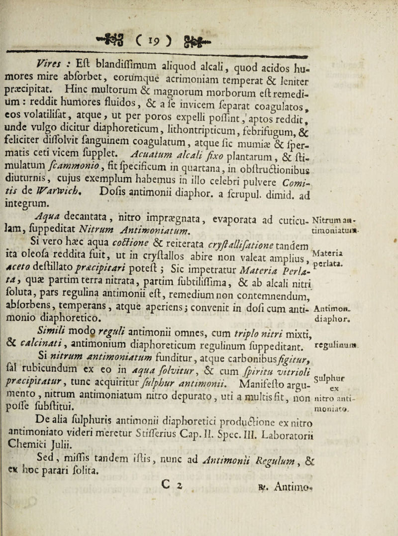 Vires : Eft blandiffimum aliquod alcali, quod acidos hu- mores mire abforbet, eorumque acrimoniam temperat & leniter praecipitat. Hinc multorum & magnorum morborum eftremedi- Um : reddit humores fluidos, & a le invicem feparat coagulatos eos volatilifat, atque, ut per poros expelli poiEnt/aptos reddit’ unde vulgo dicitur diaphoreticum, lithontripticum, febrifugum & feliciter diflolvit fanguinem coagulatum, atque fic mumis & lp’er- matis ceti vicem lupplet. Acuatum alcali fixo plantarum, & rti« mulatum fcammonio, fit fpecificum in quartana, in obltruclionibus diuturnis, cujus exemplum habemus in illo celebri pulvere Comi¬ tis de lV.iY\vich' Dolis antimonii diaphor. a fcrupul. dimid. ad integrum. Aqua decantata, nitro impratgnata, evaporata ad CUticu- Nitrum ati- Jam, fuppeditat Nitrum Antimoniatum. tiinoniatum Si vero hxc aqua cottione & reiterata cryfialhfatione tandem ita oleofa reddita fuit, ut in cryftallos abire non valeat amplius Mat.erii Aceto deftillato pracipitari poteft ; Sic impetratur Materia Perii P ' ta, qu* partim terra nitrata, partim fubtilifTima, & ab alcali nitri foluta, pars regulina antimonii eft, remedium non contemnendum, ablorbens, temperans, atque aperiens5 convenit in doftcumanti- Antimon. monio diaphoretico. diaphor. Simili modo reguli antimonii omnes, cum triplo nitri mixti, 6c calcinati, antimonium diaphoreticum regulinum fuppeditant. rcgulinum Si nitrum antimoniatum funditur, atque carbonibusy^/V/^r, fal rubicundum ex eo in aqua folvitur, & cum fpiritu vitrioli pracipxtatur, tunc acquiritur fulpbur antimonii. Manifefto argu- SU mento , nitrum antimoniatum nitro depurato, uti a multis fit, non mtro*nti- poife fubftitui. moniato. De alia fulphuris antimonii diaphoretici produflione ex nitro antimoniato videri meretur StifTerius Cap.II. Spcc.IIl. Laboratorii Amemici Julii. Sed, miliis tandem iftis, nunc ad Antimonii Regulum. & ck hoc parari folita. C z h/. Antimo*