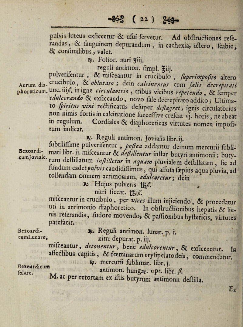 pulvis luteus exliccetur & ufui fervetur. Ad obffrufliones rele- randa?, & fanguinem depurandum , in cachexia, ictero, fcabie, & confimilibus, valet. iy. Folior. auri 3iij. reguli antimon. fimpl. f iij. pulverifentur , & mifceantur in crucibulo , fuperimpoflto altero Aurum dia- crucibulo, & oblutato ; dein calctnentur cum falis de erepit ati phorcticum. unc. iii/Jn igne circulaotrio , tribus vicibus repetendo , & femper edulcorando & exffccando, novo fale decrepitato addito; Ultima- to fpiritus vini re6lificatus deluper deflagret, ignis circulatorius non nimis fortis in calcinatione fucceflive crefcat vj. horis , ne abeat in regulum. Cordiales <3c diaphoreticas virtutes nomen impoli¬ tum indicat. r *¥♦ Reguli antimon. Jovialis libr.ij. fubtiliflime pulverifentur , poftea addantur demum mercurii fubli- cumTo viale.mm m^ceantur & deftillentur inltar butyri antimonii; buty¬ rum delimatum inflilletur in aquam pluvialem deltillatam, fic ad fundum zz&ztpuhis candidiffimus, qui adula depius aqua pluvia, ad tollendam omnem acrimoniam, edule oretur', dein ty. Hujus pulveris tB/. # nitri ficcat. ]£\fl. mifceantur in crucibulo, per vices illum injiciendo, & procedatur uti in antimonio diaphoretico. In obftruflionibus hepatis & lie¬ nis relerandis, fudore movendo, & paffionibus hyltericis, virtutes patefacit. Sezoardi- Jy. Reguli antimon. lunar. p. i. cumLunare* . nitri depurat, p. iij. mifceantur, detonentur, bene edulcarentur, & cxficcentur. In affectibus capitis, & foeminarumerylipclatodeis, commendatur. D .. ty. mercurii fublimat. libr. j. fohre. . . antimon. hungar. opr. hbr. /. M. ac per retortam ex iftis butyrum antimonii deflilla. Ex