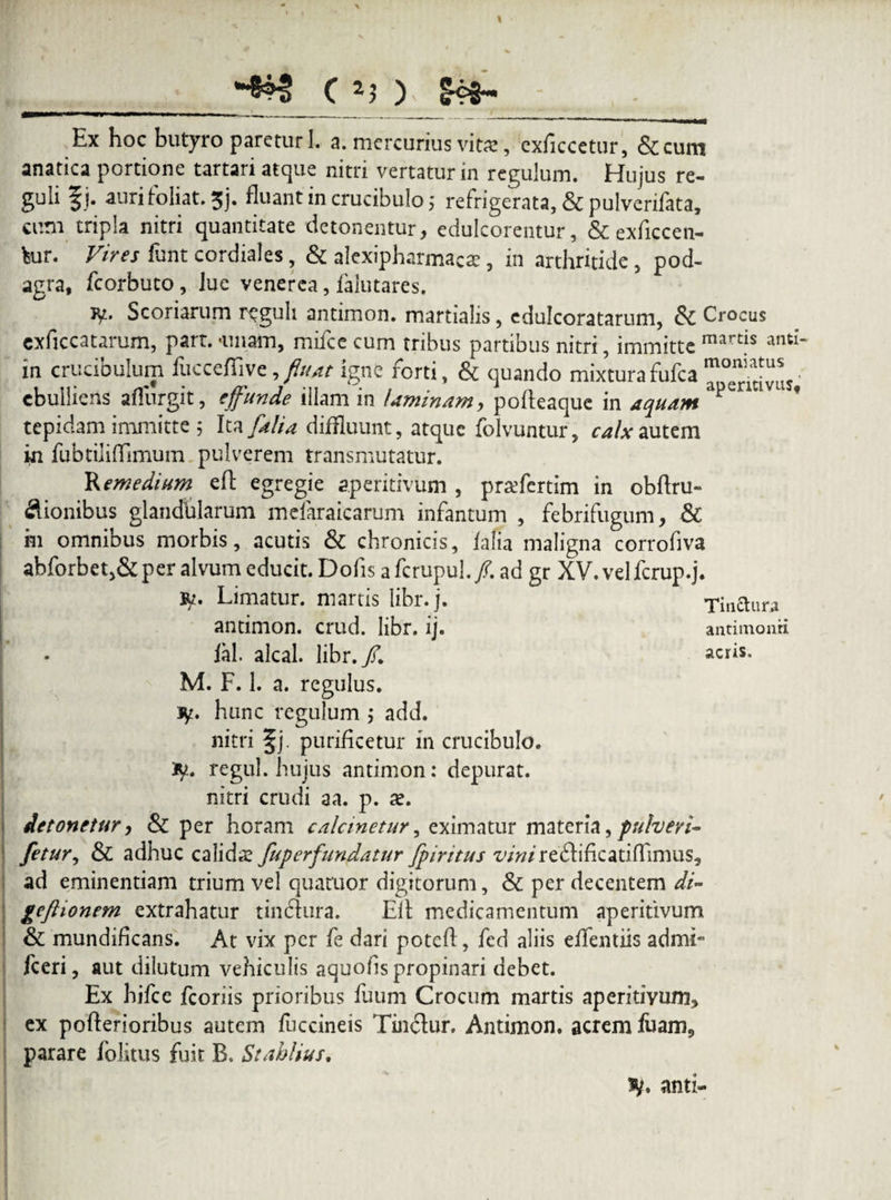 «• ( 2) ) Ex hoc butyro paretur 1. a. mercurius vita:, cxficcetur, &cum anatica portione tartari atque nitri vertatur in regulum. Hujus re¬ guli §j. auri fo liat. 5j. fluant in crucibulo ,* refrigerata, & pulverifata, cum tripla nitri quantitate detonentur, edulcorentur, & exficcen- bur. Vires funt cordiales, & alexipharmaca;, in arthritide, pod¬ agra, fcorbuto, lue venerca, falutares. fy* Scoriarum reguli antimon. martialis, edulcoratarum, Crocus exficcatarum, part. amam, miice cum tribus partibus nitri, immitte mards and‘ in crucibulum fuccefiive, fluat igne forti, & quando mixturafufca“°“^vuj’ ebulliens afliirgit, effunde illam in laminam, pofteaque in aquam P * tepidam immitte 5 Ita [alia diffluunt, atque folvuntur, calx autem in fubtiliflimum pulverem transmutatur. 'Remedium effc egregie aperitivum , praefertim in obftru- &ionibus glandularum mefaraicarum infantum , febrifugum, & m omnibus morbis, acutis & chronicis, iafia maligna corrofiva abforbet,& per alvum educit. Dolis a fcrupul. /. ad gr XV. vel fcrup.j. ty. Limatur, martis libr.j. Tinctura antimon. crud. libr. ij. antimonri lal. alcal. libr./. acris. M. F. 1. a. regulus, jy. hunc regulum ; add. nitri §j. purificetur in crucibulo. regul. hujus antimon: depurat, nitri crudi aa. p. ae. detonetur, & per horam calcinetur, eximatur materia, pulveri- fetur, & adhuc calidae fuperfundatur fpiritus vinirefhfkatiflfimus, ad eminentiam trium vel quaruor digitorum, & per decentem di- geftionem extrahatur tin&ura. Eli medicamentum aperitivum & mundificans. At vix per fe dari poted, fed aliis eflentiis admi- fceri, aut dilutum vehiculis aquo/is propinari debet. Ex hifce fcoriis prioribus fuum Crocum martis aperitivum, ex pofterioribus autem fuccineis Tinclur. Antimon. acrem luam, parare folitus fuit B. Stahlius. anti-
